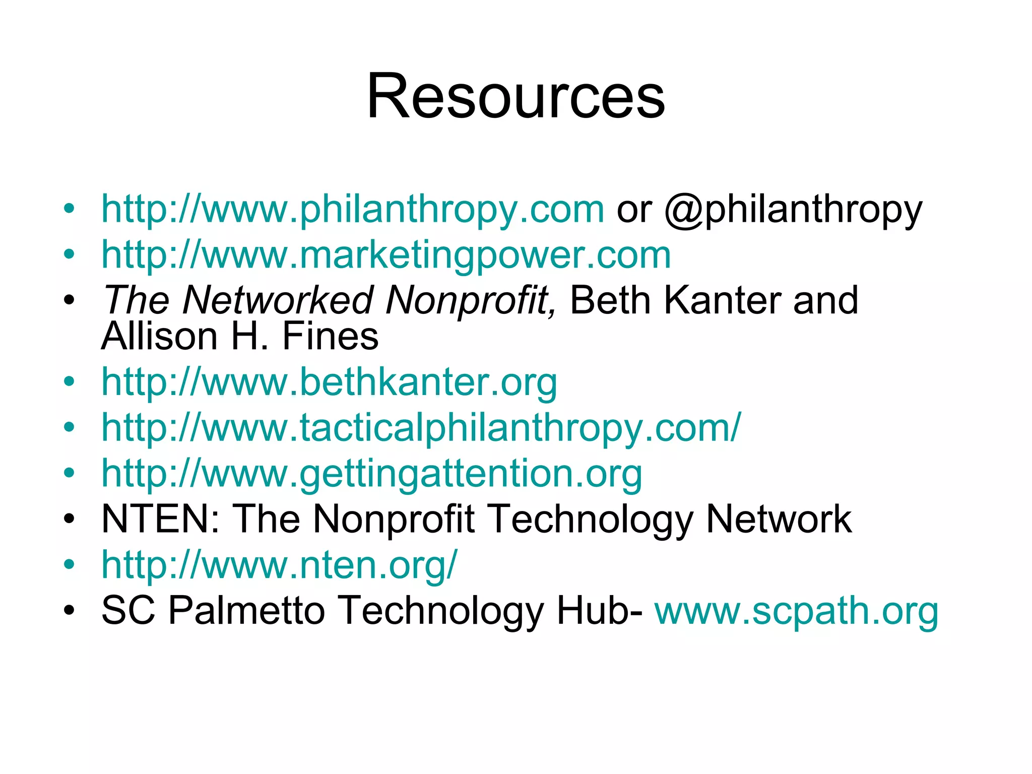 Resources http://www.philanthropy.com  or @philanthropy http://www.marketingpower.com The Networked Nonprofit,  Beth Kanter and Allison H. Fines http://www.bethkanter.org http://www.tacticalphilanthropy.com/ http://www.gettingattention.org NTEN: The Nonprofit Technology Network http://www.nten.org/ SC Palmetto Technology Hub-  www.scpath.org 