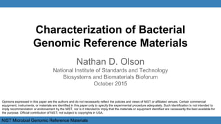 NIST Microbial Genomic Reference Materials
Characterization of Bacterial
Genomic Reference Materials
Nathan D. Olson
National Institute of Standards and Technology
Biosystems and Biomaterials Bioforum
October 2015
Opinions expressed in this paper are the authors and do not necessarily reflect the policies and views of NIST or affiliated venues. Certain commercial
equipment, instruments, or materials are identified in this paper only to specify the experimental procedure adequately. Such identification is not intended to
imply recommendation or endorsement by the NIST, nor is it intended to imply that the materials or equipment identified are necessarily the best available for
the purpose. Official contribution of NIST; not subject to copyrights in USA.
 