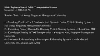 SA60. Topics on Shared Public Transportation Systems
November 13, 2016, 8:00 AM
Session Chair: Hai Wang, Singapore Management University
1 – Matching Problem For A Stochastic And Dynamic Online Vehicle Sharing System –
Hai Wang, Singapore Management University
2 – Estimating Primary Demand In One-way Vehicle Sharing Systems – Chiwei Yan, MIT
3 – Knowledge Sharing in Taxi Transportation – Youngsoo Kim, Singapore Management
University
4 – Stochastic Ride-matching in Peer-to-peer Ridesharing Systems – Neda Masoud,
University of Michigan, Ann Arbor
 