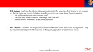 10
Copyright © 2019 ONE BCG. All rights reserved.
• Risk Analysis - Analyzing the risk and taking appropriate action for prevention. Prioritization of test cases as
per the Risk factor and identify the below risk and issues tester may phase during the endurance test.
– Will performance remain consistent over time?
– Are there other minor issues that have not yet been detected?
– Is there external interference that was not addressed?
• Test Schedule - Determine the budget, deliverables within the time frames. Endurance Testing applies a huge
but natural load arrangement of transactions to the system/application for a continuous period.
 
