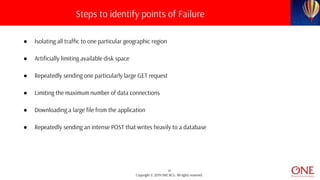 11
Copyright © 2019 ONE BCG. All rights reserved.
● Isolating all traffic to one particular geographic region
● Artificially limiting available disk space
● Repeatedly sending one particularly large GET request
● Limiting the maximum number of data connections
● Downloading a large file from the application
● Repeatedly sending an intense POST that writes heavily to a database
Steps to identify points of Failure
 