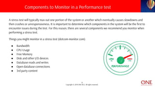 12
Copyright © 2019 ONE BCG. All rights reserved.
A stress test will typically max out one portion of the system or another which eventually causes slowdowns and
then crashes or unresponsiveness. It is important to determine which components in the system will be the first to
encounter issues during the test. For this reason, there are several components we recommend you monitor when
performing a stress test.
Things you might monitor in a stress test (dotcom-monitor.com):
● Bandwidth
● CPU Usage
● Free Memory
● Disk and other I/O devices
● Database reads and writes
● Open database connections
● 3rd party content
Components to Monitor in a Performance test
 