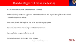 14
Copyright © 2019 ONE BCG. All rights reserved.
• It is often hard to define how much stress is worth applying.
• Endurance Testing could cause application and/or network failures that may result in significant disruption if
Test Environment is not isolated.
• Permanent Data loss or corruption can occur by over-stressing the system.
• Resource utilization remains very high after the stress is removed.
• Some application components fail to respond.
• Unhandled exceptions are observed by the end-user.
Disadvantages of Endurance testing
 