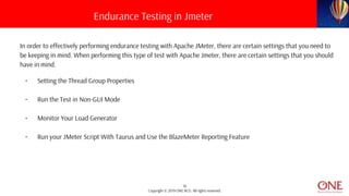 16
Copyright © 2019 ONE BCG. All rights reserved.
In order to effectively performing endurance testing with Apache JMeter, there are certain settings that you need to
be keeping in mind. When performing this type of test with Apache Jmeter, there are certain settings that you should
have in mind.
• Setting the Thread Group Properties
• Run the Test in Non-GUI Mode
• Monitor Your Load Generator
• Run your JMeter Script With Taurus and Use the BlazeMeter Reporting Feature
Endurance Testing in Jmeter
 