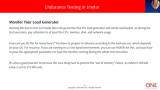 19
Copyright © 2019 ONE BCG. All rights reserved.
Monitor Your Load Generator
Running the test in non-GUI mode does not guarantee that the load generator will not be overloaded, so during the
test execution, pay attention to at least the CPU, memory, disk, and network usage.
How can you do this for many hours? You have to prepare in advance according to the tool you use, which depends
on your OS. For instance, if you are running on a Unix-based environment, you can use NMON for this, and you have
to pass the appropriate parameters to have the monitor running during the whole test execution.
It’s also a good practice to increase the Java Heap Size to prevent the “out of memory” failure, as JMeter’s default
value is set to 512 MB only.
Endurance Testing in Jmeter
 