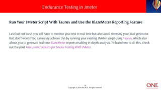 20
Copyright © 2019 ONE BCG. All rights reserved.
Run Your JMeter Script With Taurus and Use the BlazeMeter Reporting Feature
Last but not least, you will have to monitor your test in real time but also avoid stressing your load generator.
But, don’t worry! You can easily achieve this by running your existing JMeter script using Taurus, which also
allows you to generate real time BlazeMeter reports enabling in-depth analysis. To learn how to do this, check
out the post Taurus and Jenkins for Smoke Testing With JMeter.
Endurance Testing in Jmeter
 