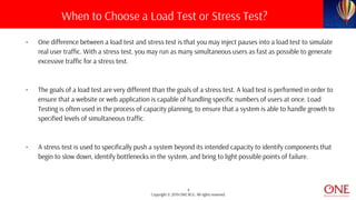4
Copyright © 2019 ONE BCG. All rights reserved.
• One difference between a load test and stress test is that you may inject pauses into a load test to simulate
real user traffic. With a stress test, you may run as many simultaneous users as fast as possible to generate
excessive traffic for a stress test.
• The goals of a load test are very different than the goals of a stress test. A load test is performed in order to
ensure that a website or web application is capable of handling specific numbers of users at once. Load
Testing is often used in the process of capacity planning, to ensure that a system is able to handle growth to
specified levels of simultaneous traffic.
• A stress test is used to specifically push a system beyond its intended capacity to identify components that
begin to slow down, identify bottlenecks in the system, and bring to light possible points of failure.
When to Choose a Load Test or Stress Test?
 