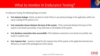 7
Copyright © 2019 ONE BCG. All rights reserved.
In Endurance Testing, the following things are tested.
● Test memory leakage- Checks are done to verify if there is any memory leakage in the application, which can
cause crashing of the system or O.S.
● Test connection closure between the layer of the system – If the connection between the layers of the
system is not closed successfully, it may stall some or all modules of the system.
● Test database connection close successfully- If the database connection is not closed successfully, may
result in a system crash.
● Test response time – System is tested for the response time of the system as the application becomes less
efficient as a result of the prolonged use of the system.
What to monitor in Endurance Testing?
 