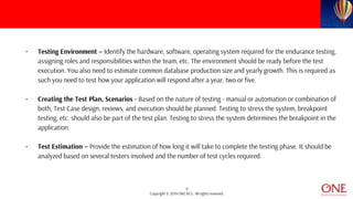9
Copyright © 2019 ONE BCG. All rights reserved.
• Testing Environment – Identify the hardware, software, operating system required for the endurance testing,
assigning roles and responsibilities within the team, etc. The environment should be ready before the test
execution. You also need to estimate common database production size and yearly growth. This is required as
such you need to test how your application will respond after a year, two or five.
• Creating the Test Plan, Scenarios - Based on the nature of testing - manual or automation or combination of
both, Test Case design, reviews, and execution should be planned. Testing to stress the system, breakpoint
testing, etc. should also be part of the test plan. Testing to stress the system determines the breakpoint in the
application.
• Test Estimation – Provide the estimation of how long it will take to complete the testing phase. It should be
analyzed based on several testers involved and the number of test cycles required.
 