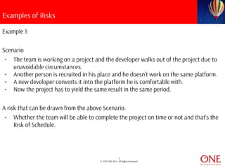 5
© 2017 ONE BCG. All Rights Reserved.
Examples of Risks
Example 1:
Scenario
• The team is working on a project and the developer walks out of the project due to
unavoidable circumstances.
• Another person is recruited in his place and he doesn’t work on the same platform.
• A new developer converts it into the platform he is comfortable with.
• Now the project has to yield the same result in the same period.
A risk that can be drawn from the above Scenario.
• Whether the team will be able to complete the project on time or not and that’s the
Risk of Schedule.
 