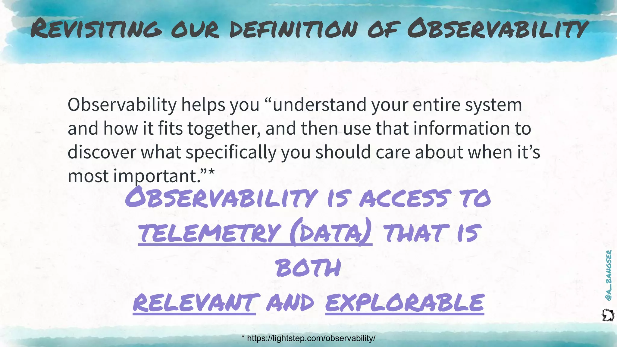 @a_bangser
Revisiting our definition of Observability
* https://lightstep.com/observability/
Observability helps you “understand your entire system
and how it fits together, and then use that information to
discover what specifically you should care about when it’s
most important.”*
Observability is access to
telemetry (data) that is
both
relevant and explorable
 