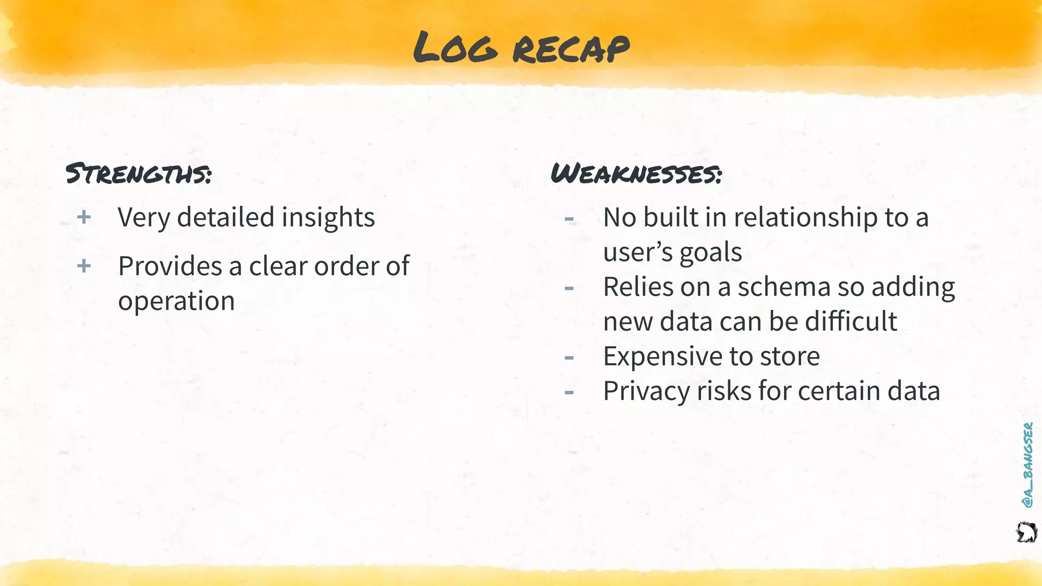 @a_bangser
Log recap
Strengths:
+ Very detailed insights
+ Provides a clear order of
operation
Weaknesses:
‐ No built in relationship to a
user’s goals
‐ Relies on a schema so adding
new data can be diﬀicult
‐ Expensive to store
‐ Privacy risks for certain data
 