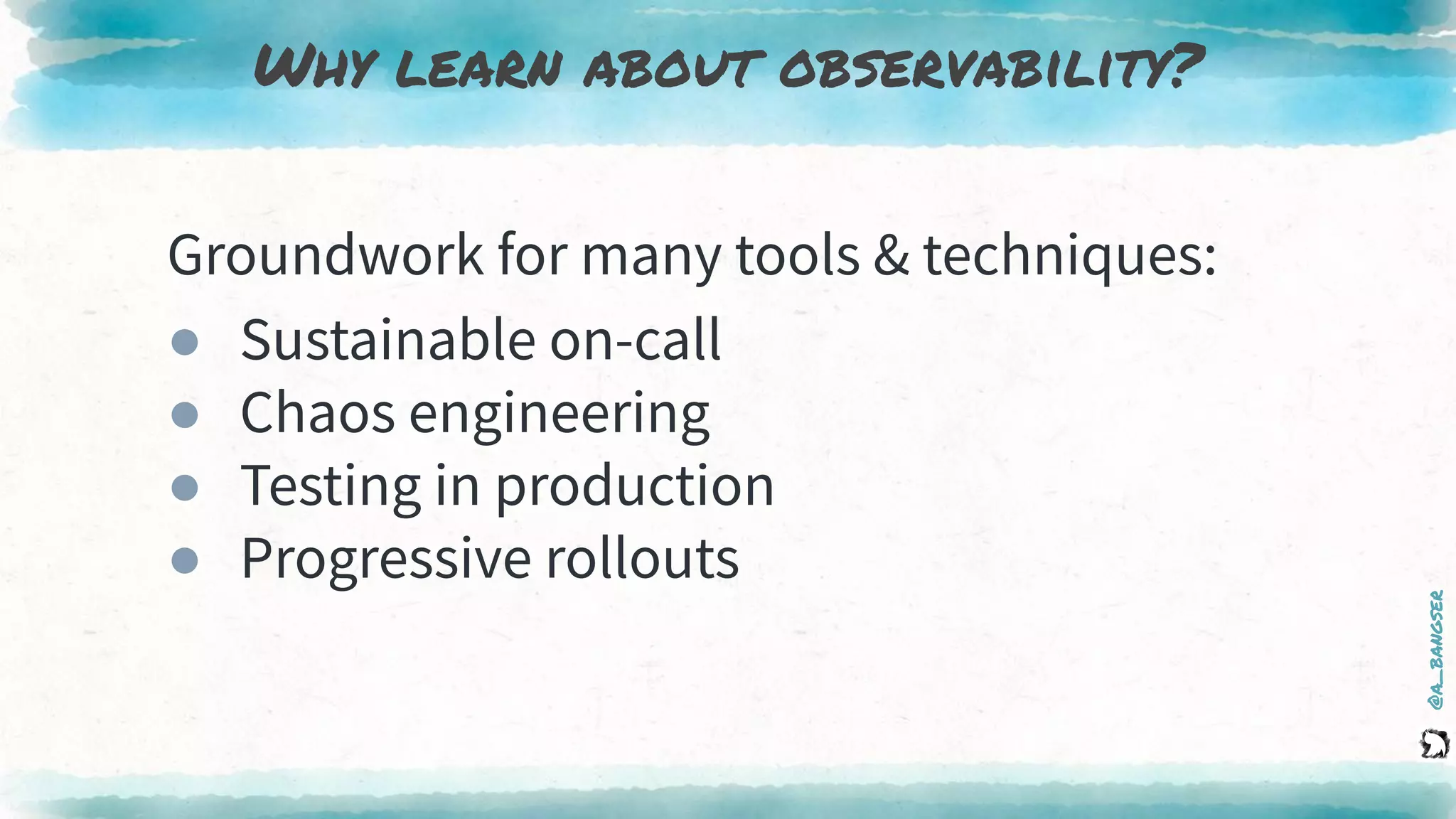 @a_bangser
Why learn about observability?
Groundwork for many tools & techniques:
● Sustainable on-call
● Chaos engineering
● Testing in production
● Progressive rollouts
 