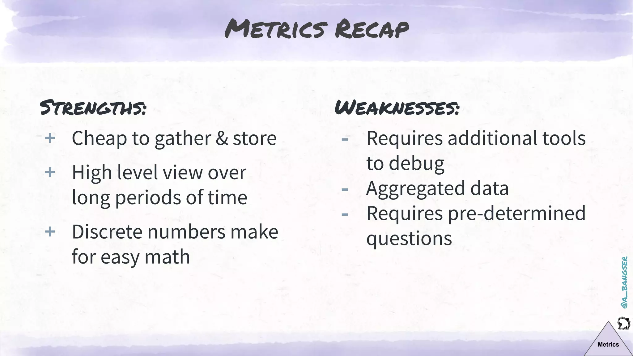 @a_bangser
Metrics Recap
Metrics
Strengths:
+ Cheap to gather & store
+ High level view over
long periods of time
+ Discrete numbers make
for easy math
Weaknesses:
‐ Requires additional tools
to debug
‐ Aggregated data
‐ Requires pre-determined
questions
 