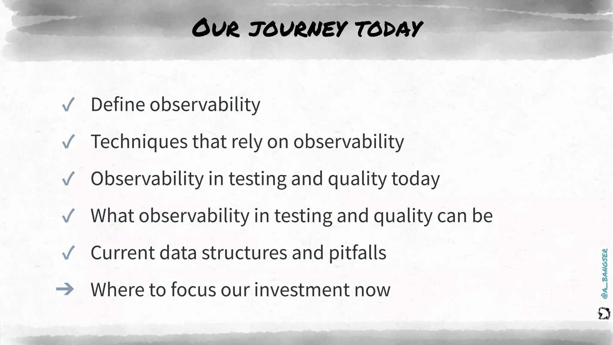@a_bangser
Our journey today
✓ Define observability
✓ Techniques that rely on observability
✓ Observability in testing and quality today
✓ What observability in testing and quality can be
✓ Current data structures and pitfalls
➔ Where to focus our investment now
 