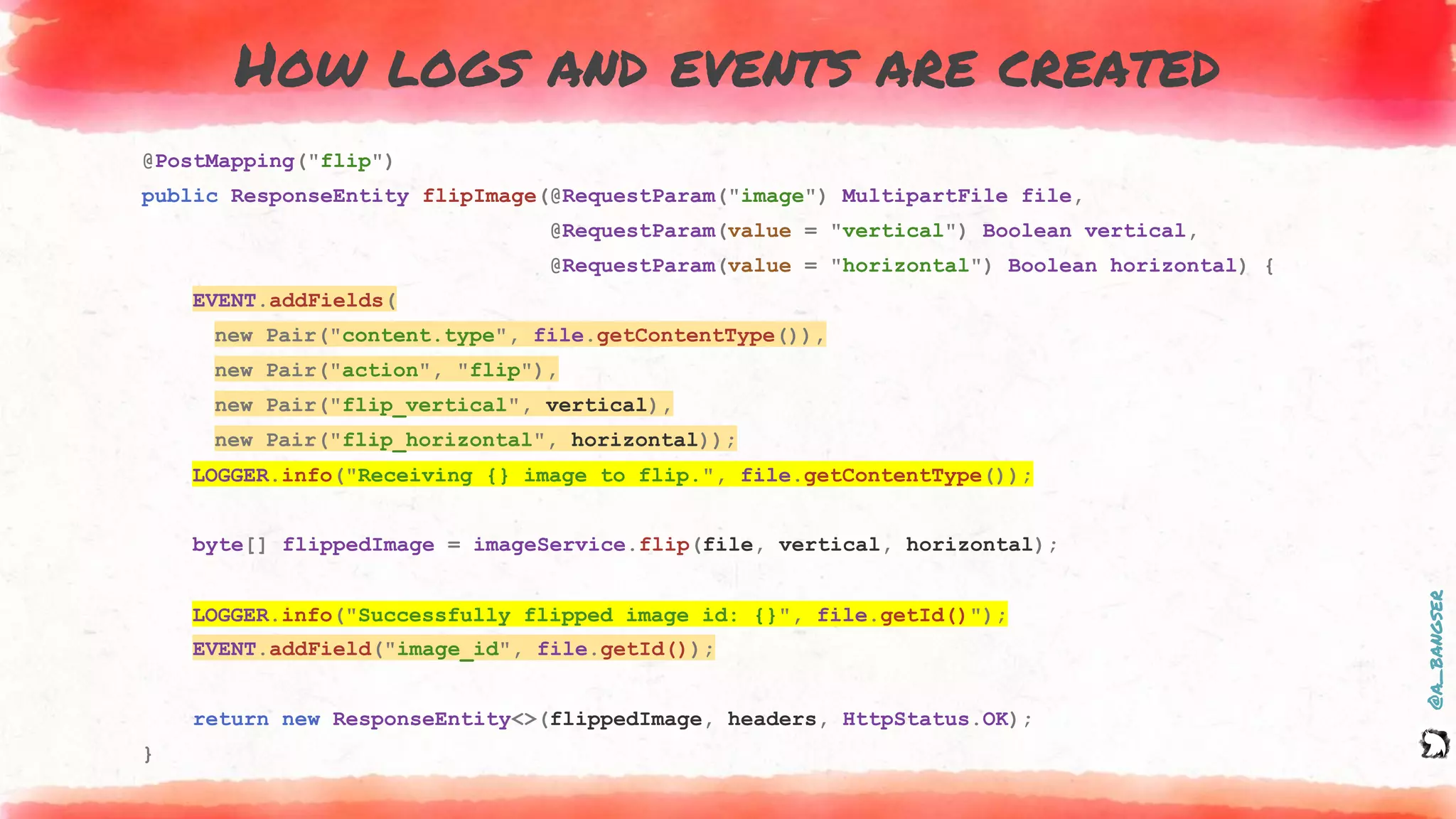 @a_bangser
How logs and events are created
@PostMapping("flip")
public ResponseEntity flipImage(@RequestParam("image") MultipartFile file,
@RequestParam(value = "vertical") Boolean vertical,
@RequestParam(value = "horizontal") Boolean horizontal) {
EVENT.addFields(
new Pair("content.type", file.getContentType()),
new Pair("action", "flip"),
new Pair("flip_vertical", vertical),
new Pair("flip_horizontal", horizontal));
LOGGER.info("Receiving {} image to flip.", file.getContentType());
byte[] flippedImage = imageService.flip(file, vertical, horizontal);
LOGGER.info("Successfully flipped image id: {}", file.getId());
EVENT.addField("image_id", file.getId());
return new ResponseEntity<>(flippedImage, headers, HttpStatus.OK);
}
EVENT.addFields(
new Pair("content.type", file.getContentType()),
new Pair("action", "flip"),
new Pair("flip_vertical", vertical),
new Pair("flip_horizontal", horizontal));
LOGGER.info("Successfully flipped image id: {}", file.getId()");
LOGGER.info("Receiving {} image to flip.", file.getContentType());
EVENT.addField("image_id", file.getId());
 
