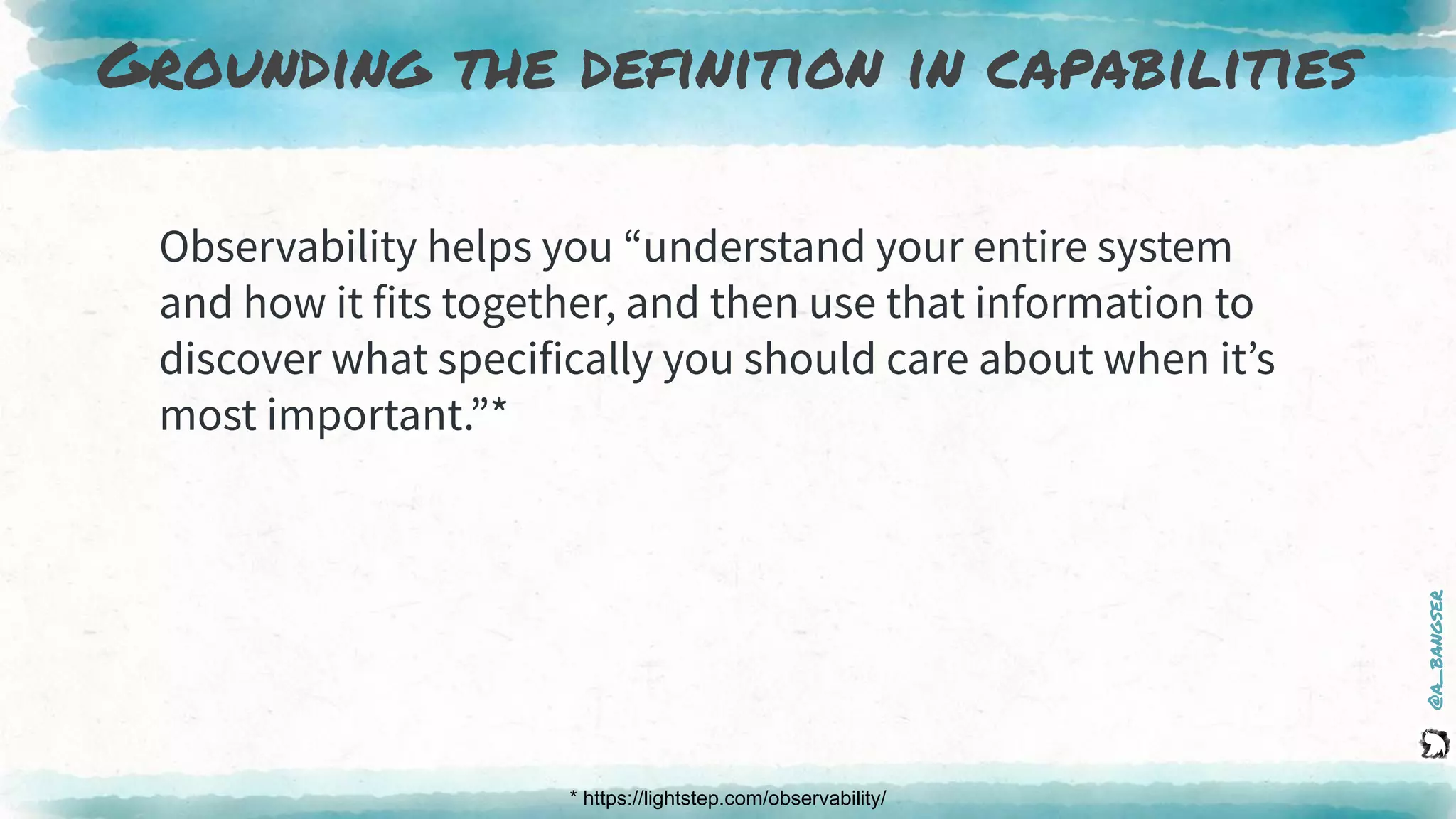 @a_bangser
Grounding the definition in capabilities
* https://lightstep.com/observability/
Observability helps you “understand your entire system
and how it fits together, and then use that information to
discover what specifically you should care about when it’s
most important.”*
 
