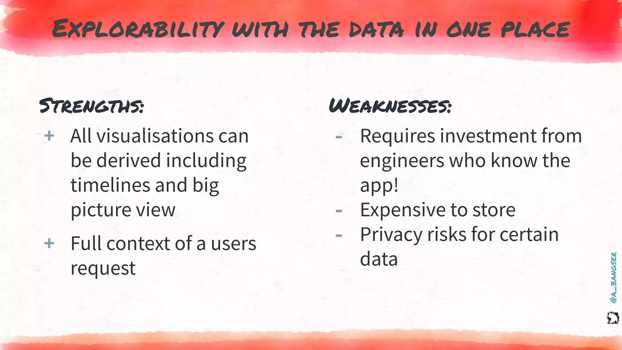 @a_bangser
Explorability with the data in one place
Strengths:
+ All visualisations can
be derived including
timelines and big
picture view
+ Full context of a users
request
Weaknesses:
‐ Requires investment from
engineers who know the
app!
‐ Expensive to store
‐ Privacy risks for certain
data
 