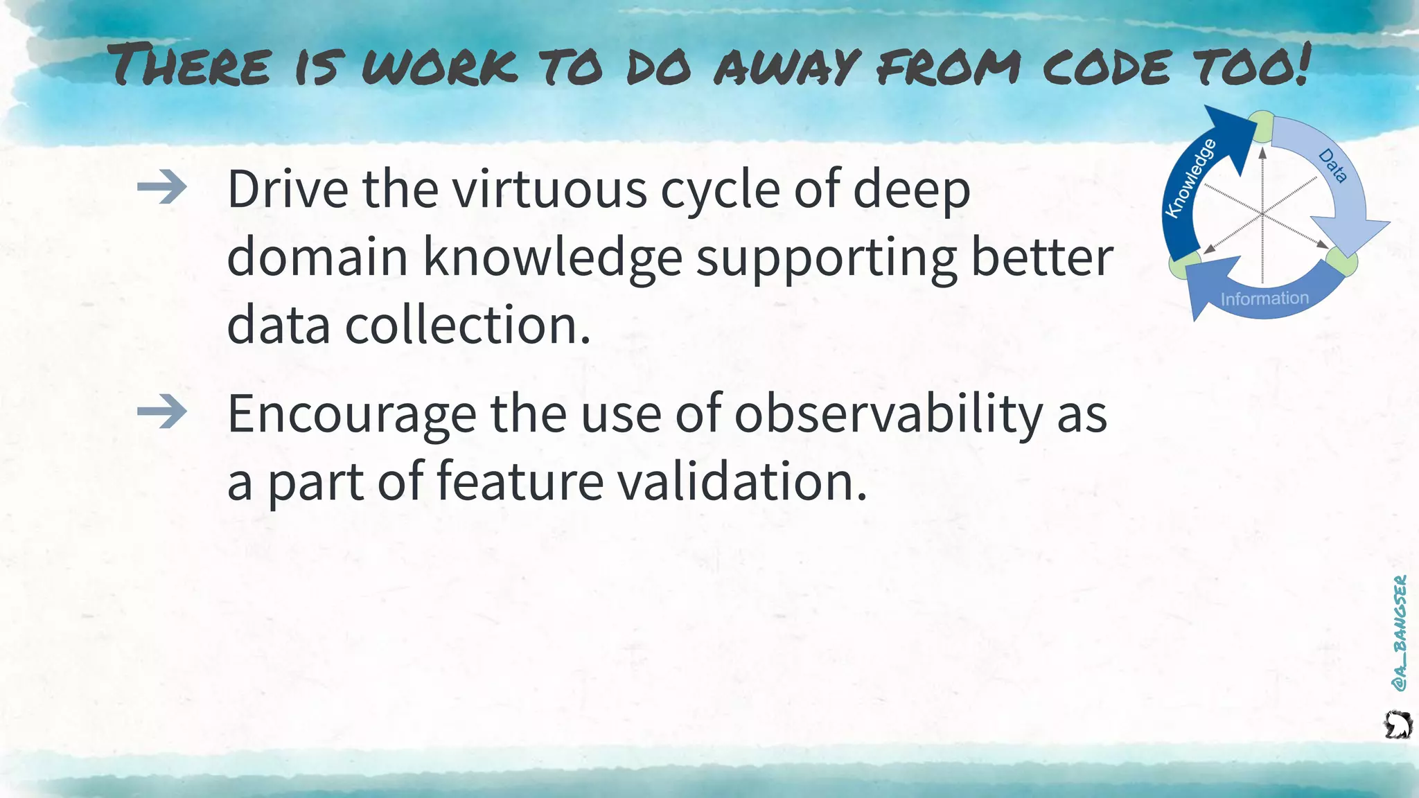 @a_bangser
There is work to do away from code too!
➔ Drive the virtuous cycle of deep
domain knowledge supporting better
data collection.
➔ Encourage the use of observability as
a part of feature validation.
 