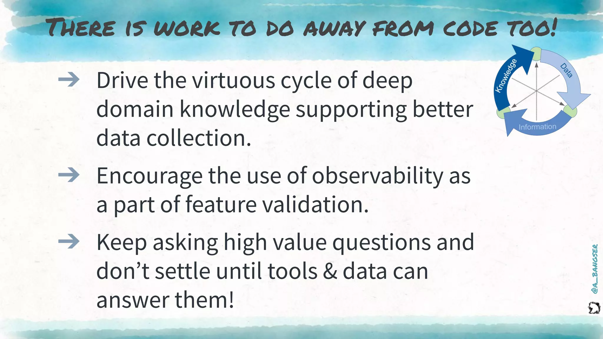 @a_bangser
➔ Drive the virtuous cycle of deep
domain knowledge supporting better
data collection.
➔ Encourage the use of observability as
a part of feature validation.
➔ Keep asking high value questions and
don’t settle until tools & data can
answer them!
There is work to do away from code too!
 