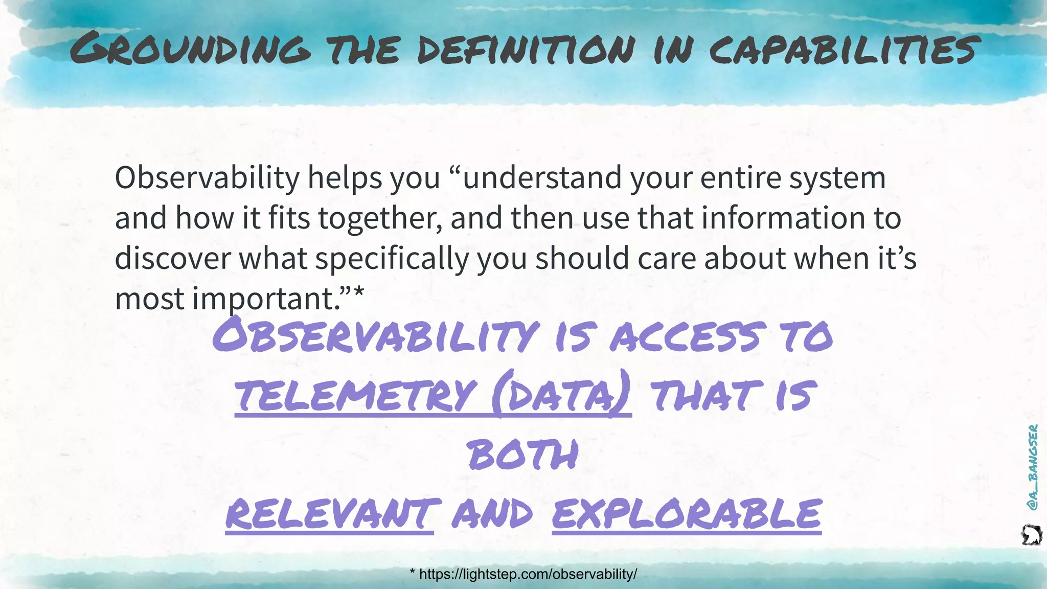 @a_bangser
Grounding the definition in capabilities
* https://lightstep.com/observability/
Observability helps you “understand your entire system
and how it fits together, and then use that information to
discover what specifically you should care about when it’s
most important.”*
Observability is access to
telemetry (data) that is
both
relevant and explorable
 