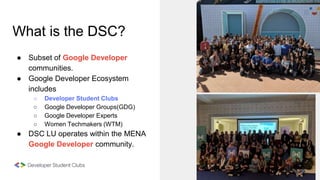 What is the DSC?
● Subset of Google Developer
communities.
● Google Developer Ecosystem
includes
○ Developer Student Clubs...