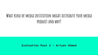 What kind of media institution might distribute your media
product and why?
Evaluation Post 3 - Ariyen Ahmed
 