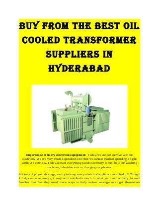 Buy from the Best oil
cooled transformer
suppliers in
hyderaBad
Importance of heavy electrical equipment Today, we cannot survive without
electricity. We are very much dependent on it that we cannot think of spending a night
without electricity. Today, almost everything needs electricity to run, be it our washing
machines, television sets or charging our phones.
At times of power shortage, we try to keep every electrical appliance switched off. Though
it helps us save energy, it may not contribute much to what we need actually. In such
families that feel they need more ways to help reduce wastage must get themselves
 