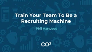 Train Your Team To Be a
Recruiting Machine
Phil Harwood
 
