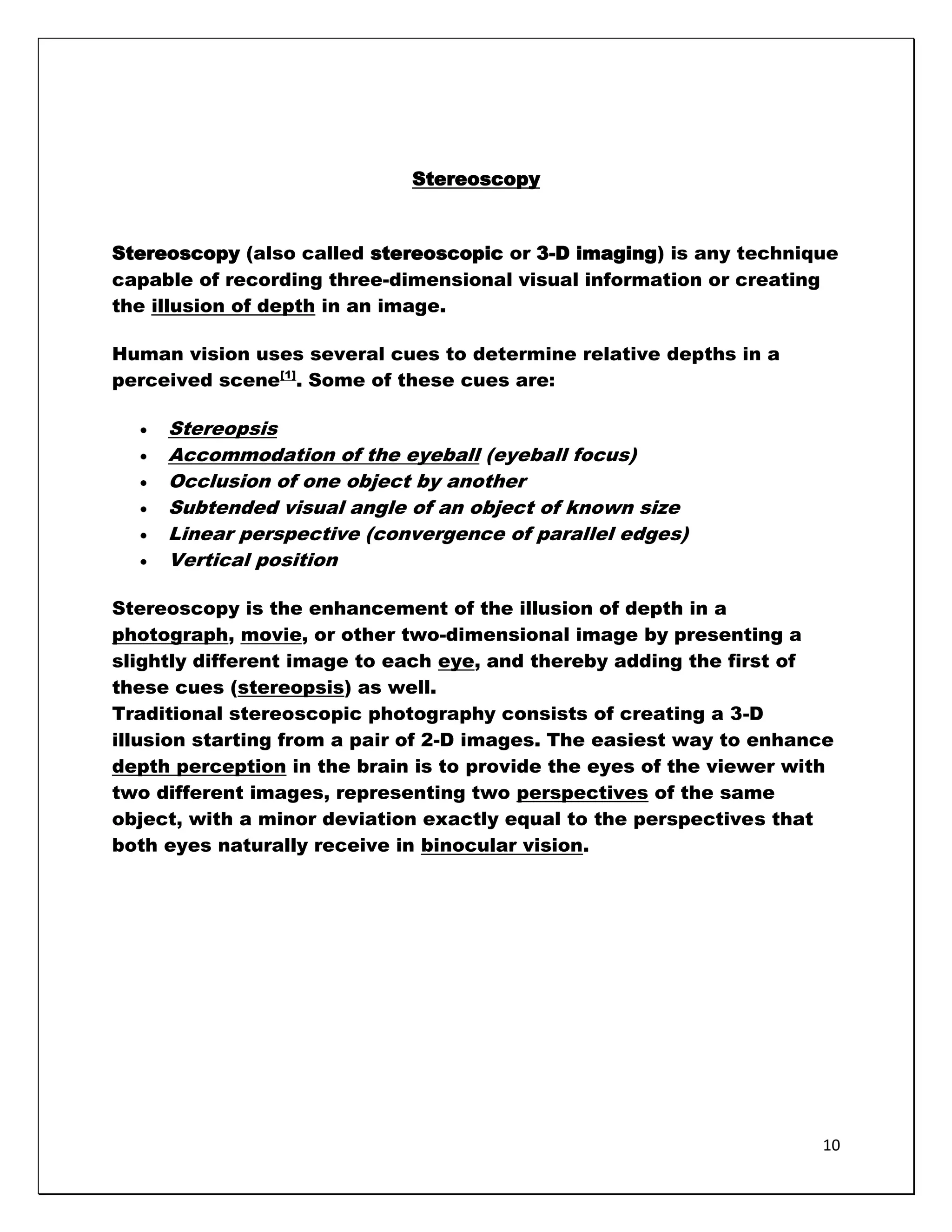 Stereoscopy


Stereoscopy (also called stereoscopic or 3-D imaging) is any technique
capable of recording three-dimensional visual information or creating
the illusion of depth in an image.

Human vision uses several cues to determine relative depths in a
perceived scene[1]. Some of these cues are:

     Stereopsis
     Accommodation of the eyeball (eyeball focus)
     Occlusion of one object by another
     Subtended visual angle of an object of known size
     Linear perspective (convergence of parallel edges)
     Vertical position

Stereoscopy is the enhancement of the illusion of depth in a
photograph, movie, or other two-dimensional image by presenting a
slightly different image to each eye, and thereby adding the first of
these cues (stereopsis) as well.
Traditional stereoscopic photography consists of creating a 3-D
illusion starting from a pair of 2-D images. The easiest way to enhance
depth perception in the brain is to provide the eyes of the viewer with
two different images, representing two perspectives of the same
object, with a minor deviation exactly equal to the perspectives that
both eyes naturally receive in binocular vision.




                                                                     10
 