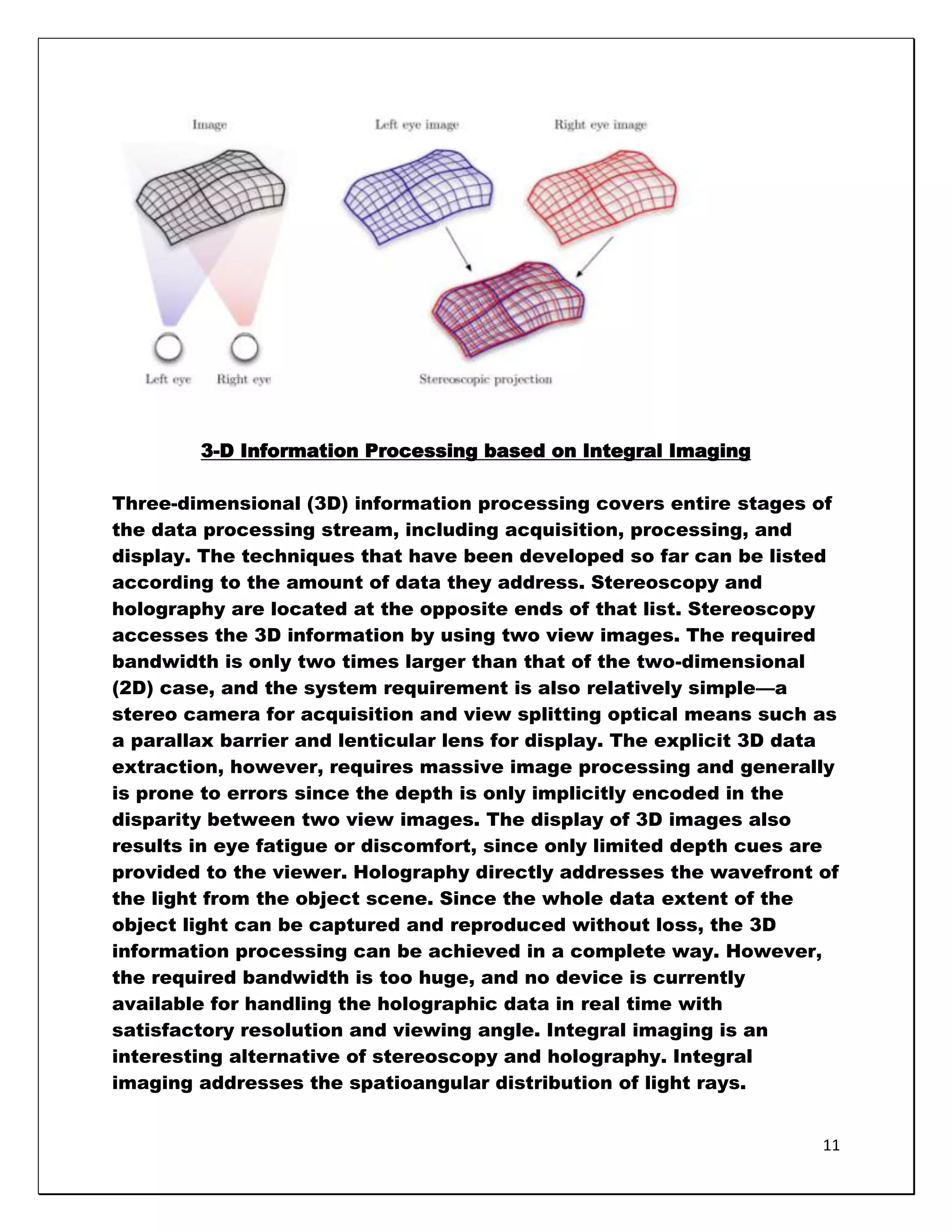 3-D Information Processing based on Integral Imaging

Three-dimensional (3D) information processing covers entire stages of
the data processing stream, including acquisition, processing, and
display. The techniques that have been developed so far can be listed
according to the amount of data they address. Stereoscopy and
holography are located at the opposite ends of that list. Stereoscopy
accesses the 3D information by using two view images. The required
bandwidth is only two times larger than that of the two-dimensional
(2D) case, and the system requirement is also relatively simple—a
stereo camera for acquisition and view splitting optical means such as
a parallax barrier and lenticular lens for display. The explicit 3D data
extraction, however, requires massive image processing and generally
is prone to errors since the depth is only implicitly encoded in the
disparity between two view images. The display of 3D images also
results in eye fatigue or discomfort, since only limited depth cues are
provided to the viewer. Holography directly addresses the wavefront of
the light from the object scene. Since the whole data extent of the
object light can be captured and reproduced without loss, the 3D
information processing can be achieved in a complete way. However,
the required bandwidth is too huge, and no device is currently
available for handling the holographic data in real time with
satisfactory resolution and viewing angle. Integral imaging is an
interesting alternative of stereoscopy and holography. Integral
imaging addresses the spatioangular distribution of light rays.


                                                                      11
 
