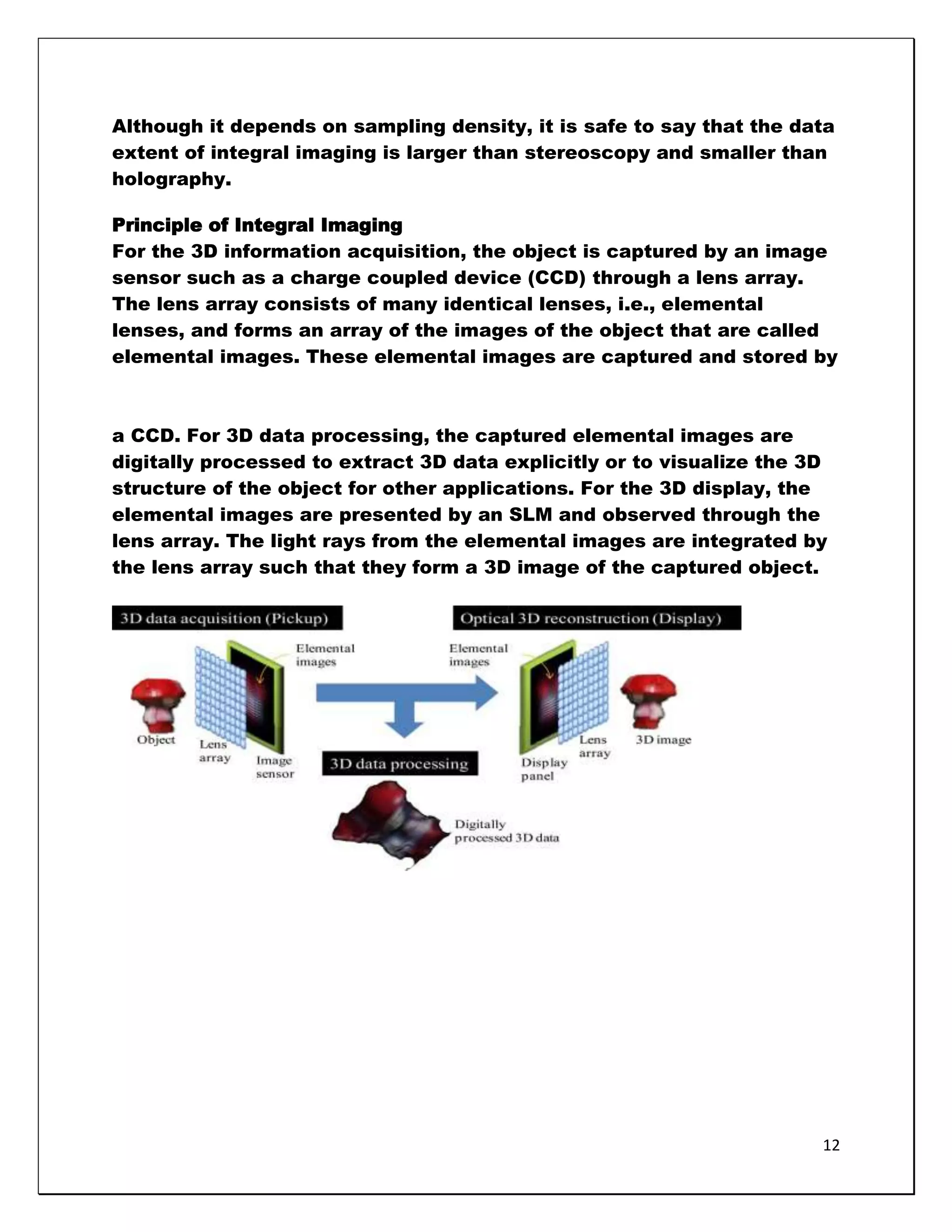 Although it depends on sampling density, it is safe to say that the data
extent of integral imaging is larger than stereoscopy and smaller than
holography.

Principle of Integral Imaging
For the 3D information acquisition, the object is captured by an image
sensor such as a charge coupled device (CCD) through a lens array.
The lens array consists of many identical lenses, i.e., elemental
lenses, and forms an array of the images of the object that are called
elemental images. These elemental images are captured and stored by



a CCD. For 3D data processing, the captured elemental images are
digitally processed to extract 3D data explicitly or to visualize the 3D
structure of the object for other applications. For the 3D display, the
elemental images are presented by an SLM and observed through the
lens array. The light rays from the elemental images are integrated by
the lens array such that they form a 3D image of the captured object.




                                                                       12
 