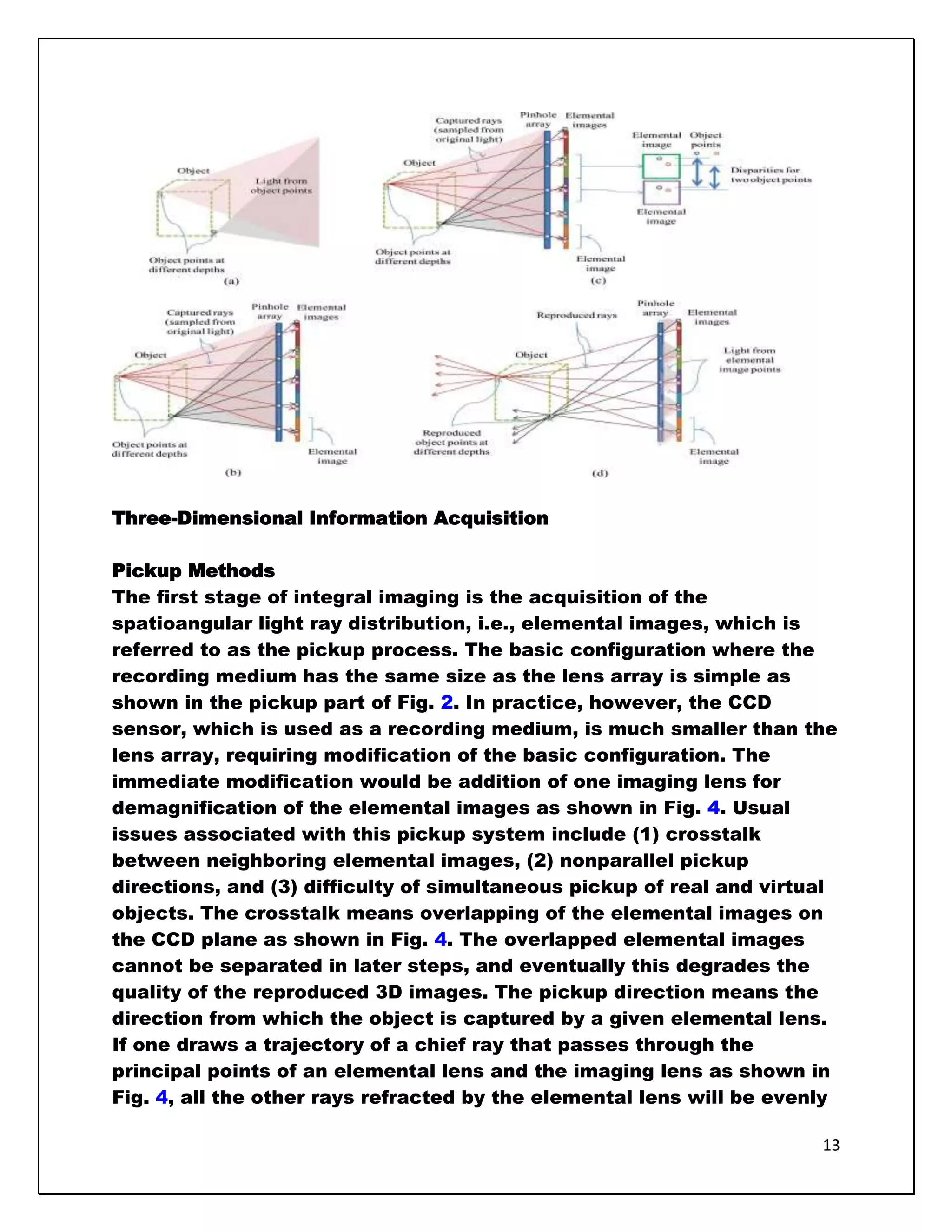 Three-Dimensional Information Acquisition

Pickup Methods
The first stage of integral imaging is the acquisition of the
spatioangular light ray distribution, i.e., elemental images, which is
referred to as the pickup process. The basic configuration where the
recording medium has the same size as the lens array is simple as
shown in the pickup part of Fig. 2. In practice, however, the CCD
sensor, which is used as a recording medium, is much smaller than the
lens array, requiring modification of the basic configuration. The
immediate modification would be addition of one imaging lens for
demagnification of the elemental images as shown in Fig. 4. Usual
issues associated with this pickup system include (1) crosstalk
between neighboring elemental images, (2) nonparallel pickup
directions, and (3) difficulty of simultaneous pickup of real and virtual
objects. The crosstalk means overlapping of the elemental images on
the CCD plane as shown in Fig. 4. The overlapped elemental images
cannot be separated in later steps, and eventually this degrades the
quality of the reproduced 3D images. The pickup direction means the
direction from which the object is captured by a given elemental lens.
If one draws a trajectory of a chief ray that passes through the
principal points of an elemental lens and the imaging lens as shown in
Fig. 4, all the other rays refracted by the elemental lens will be evenly

                                                                       13
 