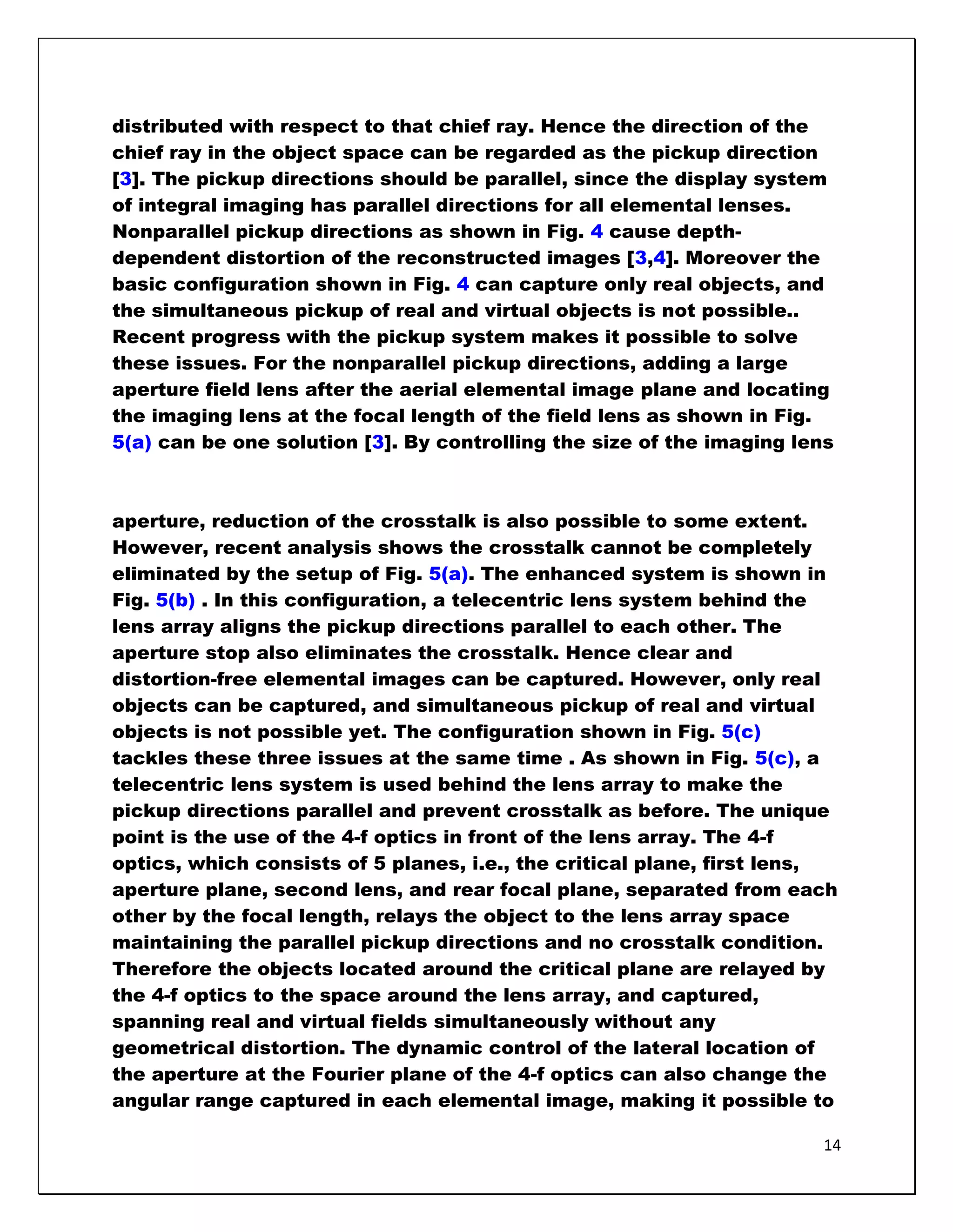 distributed with respect to that chief ray. Hence the direction of the
chief ray in the object space can be regarded as the pickup direction
[3]. The pickup directions should be parallel, since the display system
of integral imaging has parallel directions for all elemental lenses.
Nonparallel pickup directions as shown in Fig. 4 cause depth-
dependent distortion of the reconstructed images [3,4]. Moreover the
basic configuration shown in Fig. 4 can capture only real objects, and
the simultaneous pickup of real and virtual objects is not possible..
Recent progress with the pickup system makes it possible to solve
these issues. For the nonparallel pickup directions, adding a large
aperture field lens after the aerial elemental image plane and locating
the imaging lens at the focal length of the field lens as shown in Fig.
5(a) can be one solution [3]. By controlling the size of the imaging lens



aperture, reduction of the crosstalk is also possible to some extent.
However, recent analysis shows the crosstalk cannot be completely
eliminated by the setup of Fig. 5(a). The enhanced system is shown in
Fig. 5(b) . In this configuration, a telecentric lens system behind the
lens array aligns the pickup directions parallel to each other. The
aperture stop also eliminates the crosstalk. Hence clear and
distortion-free elemental images can be captured. However, only real
objects can be captured, and simultaneous pickup of real and virtual
objects is not possible yet. The configuration shown in Fig. 5(c)
tackles these three issues at the same time . As shown in Fig. 5(c), a
telecentric lens system is used behind the lens array to make the
pickup directions parallel and prevent crosstalk as before. The unique
point is the use of the 4-f optics in front of the lens array. The 4-f
optics, which consists of 5 planes, i.e., the critical plane, first lens,
aperture plane, second lens, and rear focal plane, separated from each
other by the focal length, relays the object to the lens array space
maintaining the parallel pickup directions and no crosstalk condition.
Therefore the objects located around the critical plane are relayed by
the 4-f optics to the space around the lens array, and captured,
spanning real and virtual fields simultaneously without any
geometrical distortion. The dynamic control of the lateral location of
the aperture at the Fourier plane of the 4-f optics can also change the
angular range captured in each elemental image, making it possible to

                                                                       14
 