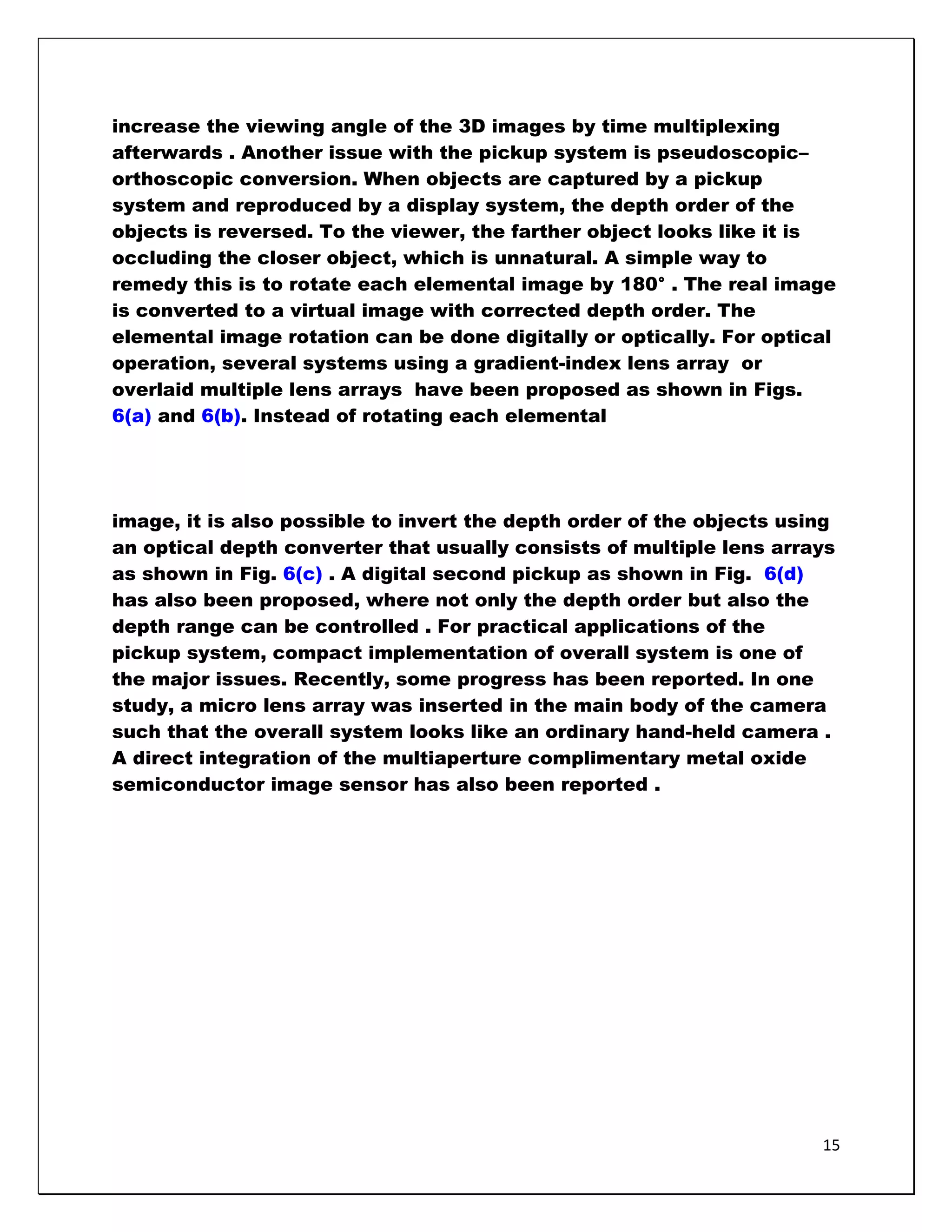 increase the viewing angle of the 3D images by time multiplexing
afterwards . Another issue with the pickup system is pseudoscopic–
orthoscopic conversion. When objects are captured by a pickup
system and reproduced by a display system, the depth order of the
objects is reversed. To the viewer, the farther object looks like it is
occluding the closer object, which is unnatural. A simple way to
remedy this is to rotate each elemental image by 180° . The real image
is converted to a virtual image with corrected depth order. The
elemental image rotation can be done digitally or optically. For optical
operation, several systems using a gradient-index lens array or
overlaid multiple lens arrays have been proposed as shown in Figs.
6(a) and 6(b). Instead of rotating each elemental




image, it is also possible to invert the depth order of the objects using
an optical depth converter that usually consists of multiple lens arrays
as shown in Fig. 6(c) . A digital second pickup as shown in Fig. 6(d)
has also been proposed, where not only the depth order but also the
depth range can be controlled . For practical applications of the
pickup system, compact implementation of overall system is one of
the major issues. Recently, some progress has been reported. In one
study, a micro lens array was inserted in the main body of the camera
such that the overall system looks like an ordinary hand-held camera .
A direct integration of the multiaperture complimentary metal oxide
semiconductor image sensor has also been reported .




                                                                       15
 