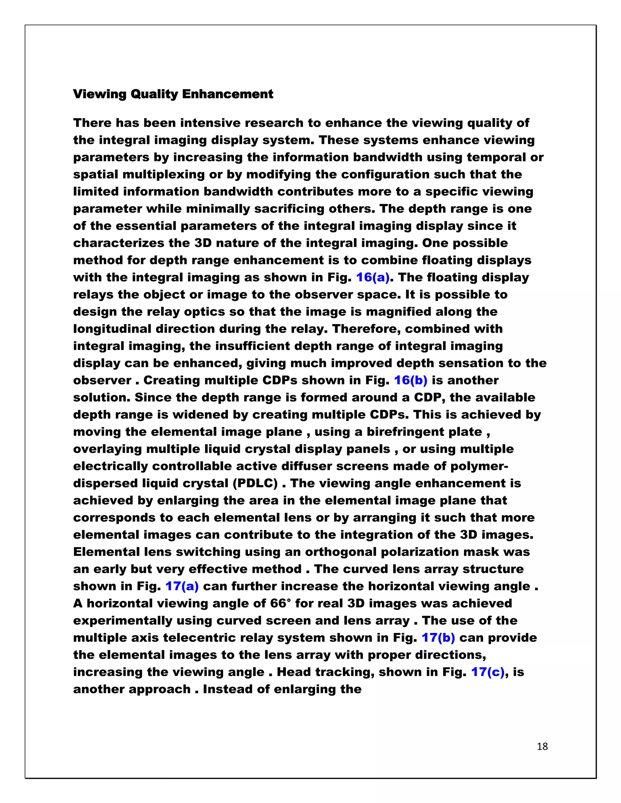 Viewing Quality Enhancement

There has been intensive research to enhance the viewing quality of
the integral imaging display system. These systems enhance viewing
parameters by increasing the information bandwidth using temporal or
spatial multiplexing or by modifying the configuration such that the
limited information bandwidth contributes more to a specific viewing
parameter while minimally sacrificing others. The depth range is one
of the essential parameters of the integral imaging display since it
characterizes the 3D nature of the integral imaging. One possible
method for depth range enhancement is to combine floating displays
with the integral imaging as shown in Fig. 16(a). The floating display
relays the object or image to the observer space. It is possible to
design the relay optics so that the image is magnified along the
longitudinal direction during the relay. Therefore, combined with
integral imaging, the insufficient depth range of integral imaging
display can be enhanced, giving much improved depth sensation to the
observer . Creating multiple CDPs shown in Fig. 16(b) is another
solution. Since the depth range is formed around a CDP, the available
depth range is widened by creating multiple CDPs. This is achieved by
moving the elemental image plane , using a birefringent plate ,
overlaying multiple liquid crystal display panels , or using multiple
electrically controllable active diffuser screens made of polymer-
dispersed liquid crystal (PDLC) . The viewing angle enhancement is
achieved by enlarging the area in the elemental image plane that
corresponds to each elemental lens or by arranging it such that more
elemental images can contribute to the integration of the 3D images.
Elemental lens switching using an orthogonal polarization mask was
an early but very effective method . The curved lens array structure
shown in Fig. 17(a) can further increase the horizontal viewing angle .
A horizontal viewing angle of 66° for real 3D images was achieved
experimentally using curved screen and lens array . The use of the
multiple axis telecentric relay system shown in Fig. 17(b) can provide
the elemental images to the lens array with proper directions,
increasing the viewing angle . Head tracking, shown in Fig. 17(c), is
another approach . Instead of enlarging the



                                                                     18
 