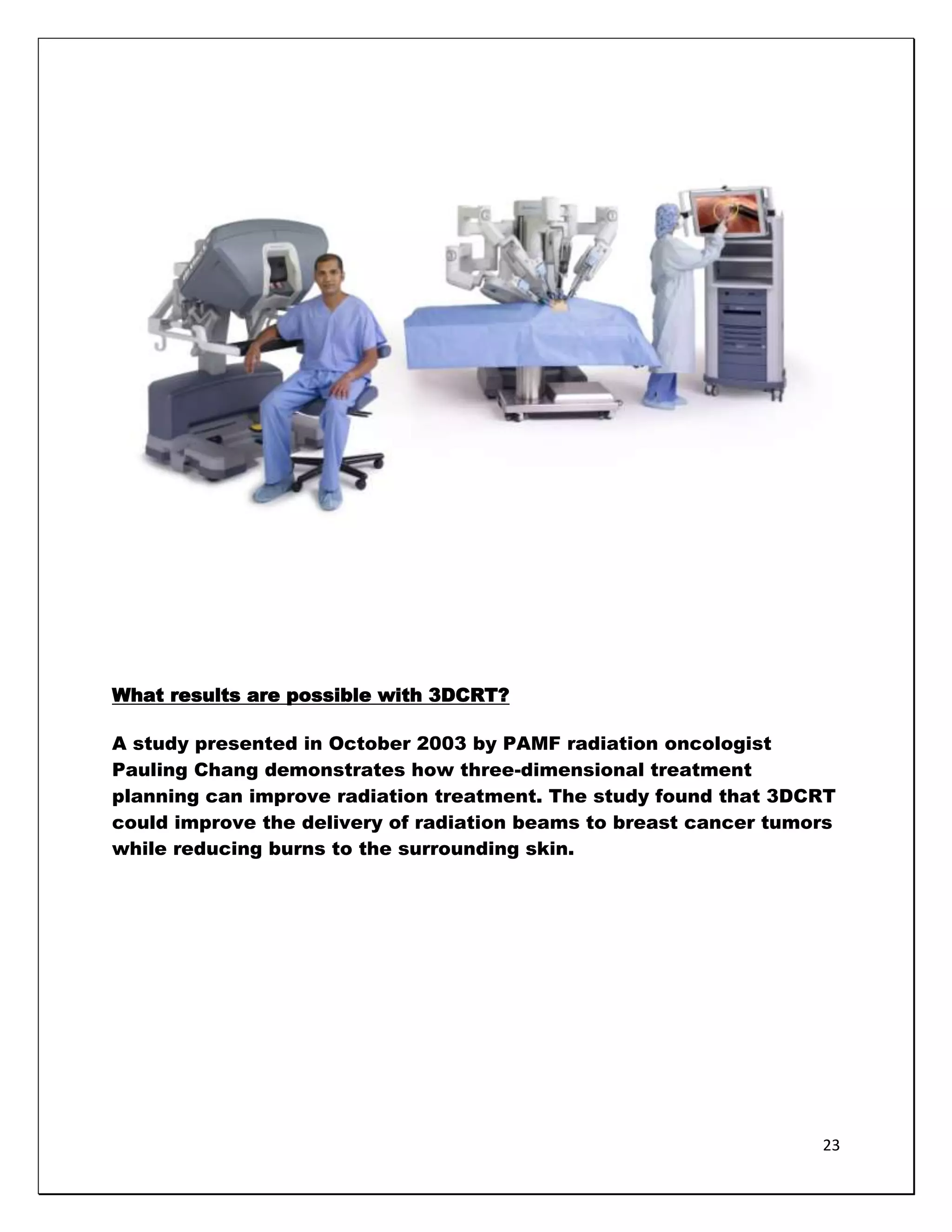 What results are possible with 3DCRT?

A study presented in October 2003 by PAMF radiation oncologist
Pauling Chang demonstrates how three-dimensional treatment
planning can improve radiation treatment. The study found that 3DCRT
could improve the delivery of radiation beams to breast cancer tumors
while reducing burns to the surrounding skin.




                                                                   23
 
