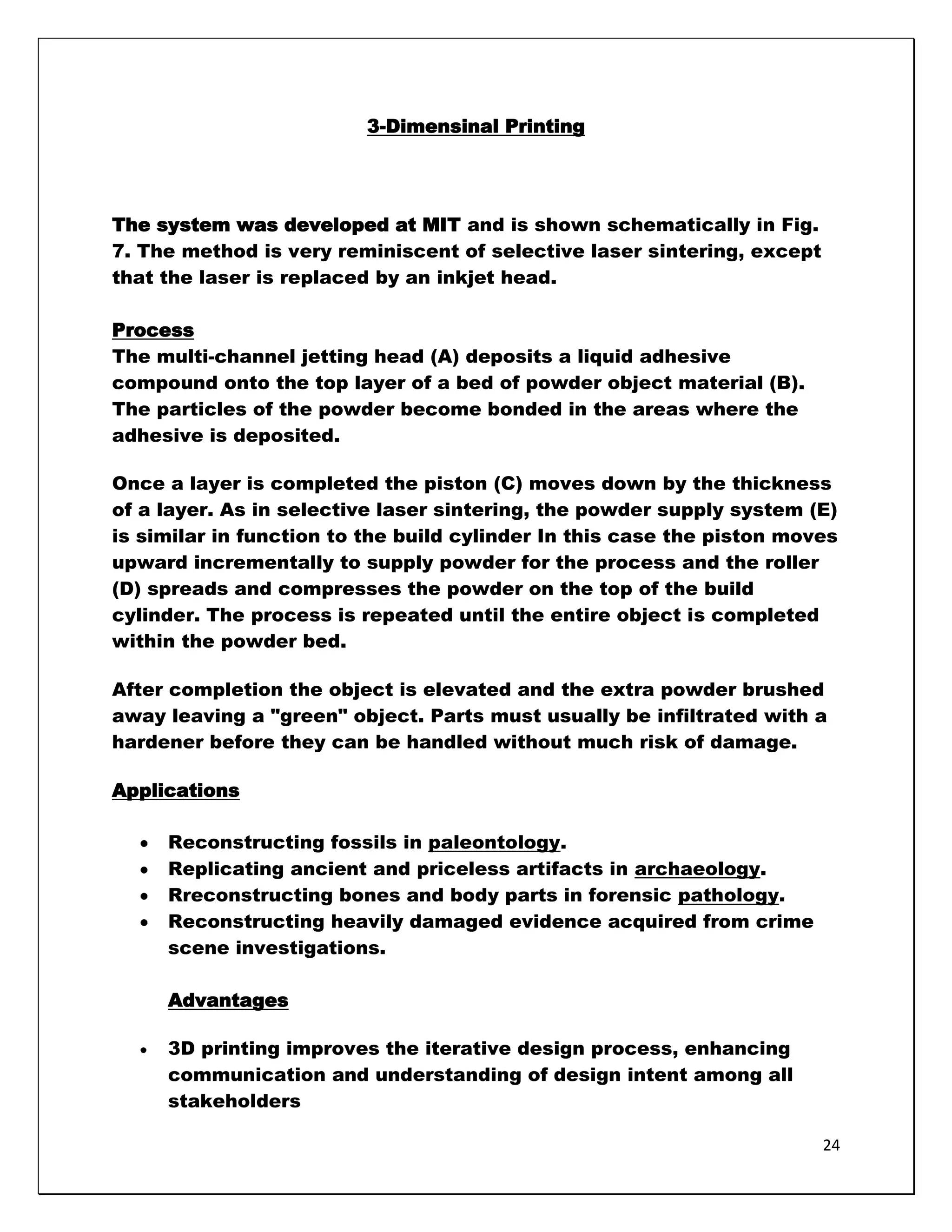 3-Dimensinal Printing




The system was developed at MIT and is shown schematically in Fig.
7. The method is very reminiscent of selective laser sintering, except
that the laser is replaced by an inkjet head.

Process
The multi-channel jetting head (A) deposits a liquid adhesive
compound onto the top layer of a bed of powder object material (B).
The particles of the powder become bonded in the areas where the
adhesive is deposited.

Once a layer is completed the piston (C) moves down by the thickness
of a layer. As in selective laser sintering, the powder supply system (E)
is similar in function to the build cylinder In this case the piston moves
upward incrementally to supply powder for the process and the roller
(D) spreads and compresses the powder on the top of the build
cylinder. The process is repeated until the entire object is completed
within the powder bed.

After completion the object is elevated and the extra powder brushed
away leaving a "green" object. Parts must usually be infiltrated with a
hardener before they can be handled without much risk of damage.

Applications

     Reconstructing fossils in paleontology.
     Replicating ancient and priceless artifacts in archaeology.
     Rreconstructing bones and body parts in forensic pathology.
     Reconstructing heavily damaged evidence acquired from crime
     scene investigations.

     Advantages

     3D printing improves the iterative design process, enhancing
     communication and understanding of design intent among all
     stakeholders

                                                                         24
 
