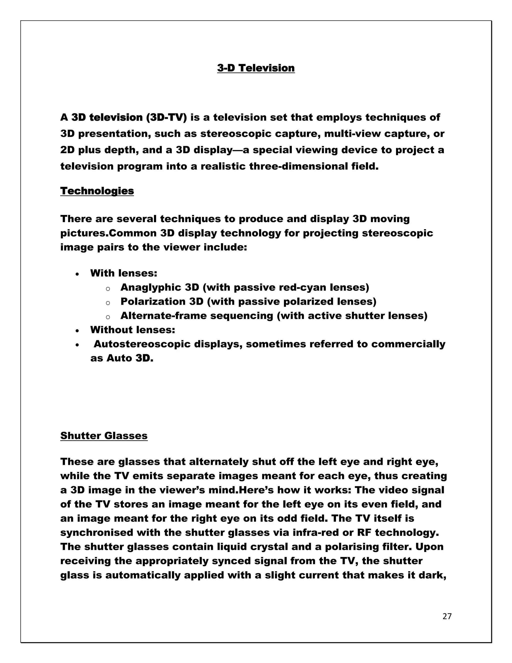 3-D Television



A 3D television (3D-TV) is a television set that employs techniques of
3D presentation, such as stereoscopic capture, multi-view capture, or
2D plus depth, and a 3D display—a special viewing device to project a
television program into a realistic three-dimensional field.

Technologies

There are several techniques to produce and display 3D moving
pictures.Common 3D display technology for projecting stereoscopic
image pairs to the viewer include:

     With lenses:
        o Anaglyphic 3D (with passive red-cyan lenses)
        o Polarization 3D (with passive polarized lenses)
        o Alternate-frame sequencing (with active shutter lenses)
     Without lenses:
     Autostereoscopic displays, sometimes referred to commercially
     as Auto 3D.




Shutter Glasses

These are glasses that alternately shut off the left eye and right eye,
while the TV emits separate images meant for each eye, thus creating
a 3D image in the viewer‘s mind.Here‘s how it works: The video signal
of the TV stores an image meant for the left eye on its even field, and
an image meant for the right eye on its odd field. The TV itself is
synchronised with the shutter glasses via infra-red or RF technology.
The shutter glasses contain liquid crystal and a polarising filter. Upon
receiving the appropriately synced signal from the TV, the shutter
glass is automatically applied with a slight current that makes it dark,



                                                                         27
 