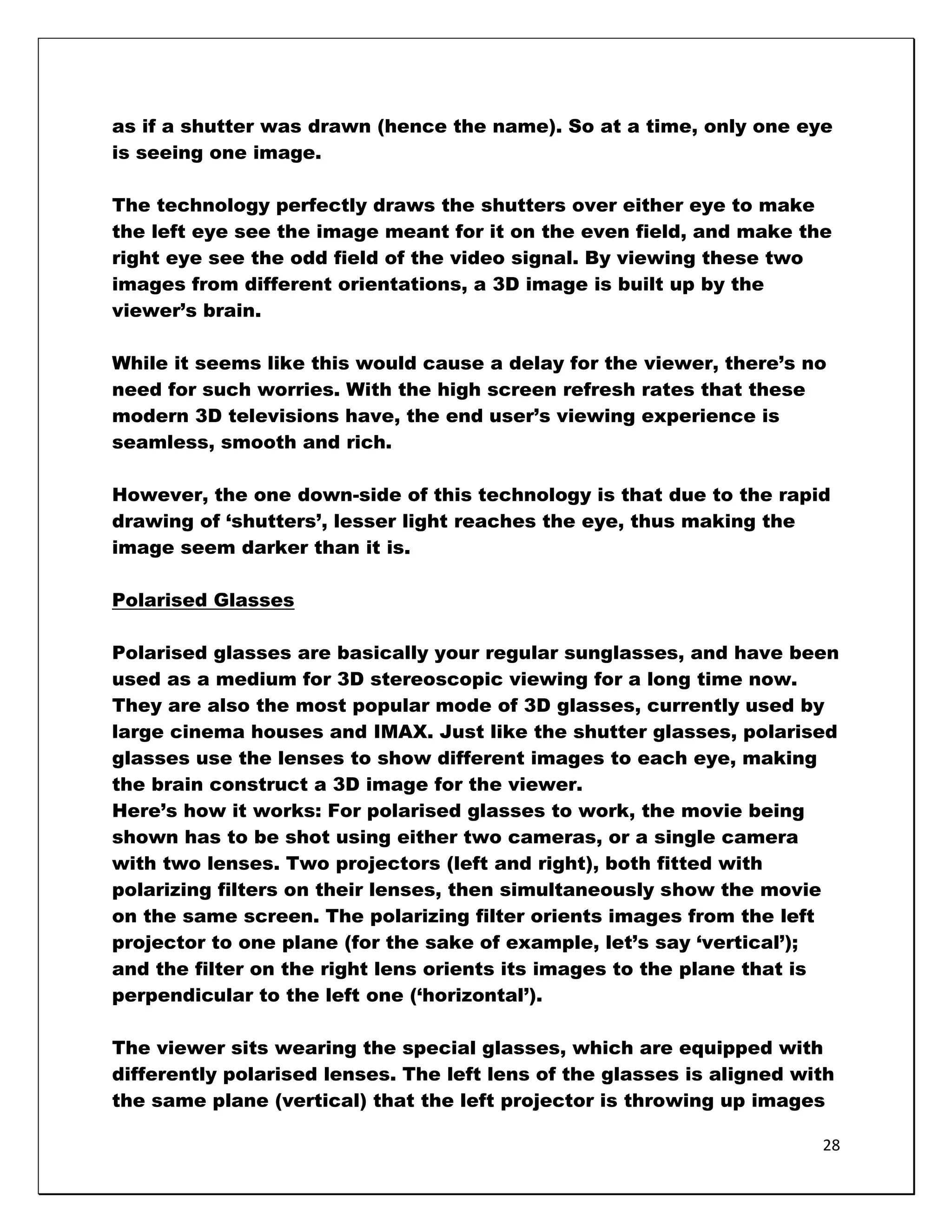 as if a shutter was drawn (hence the name). So at a time, only one eye
is seeing one image.

The technology perfectly draws the shutters over either eye to make
the left eye see the image meant for it on the even field, and make the
right eye see the odd field of the video signal. By viewing these two
images from different orientations, a 3D image is built up by the
viewer‘s brain.

While it seems like this would cause a delay for the viewer, there‘s no
need for such worries. With the high screen refresh rates that these
modern 3D televisions have, the end user‘s viewing experience is
seamless, smooth and rich.

However, the one down-side of this technology is that due to the rapid
drawing of ‗shutters‘, lesser light reaches the eye, thus making the
image seem darker than it is.

Polarised Glasses

Polarised glasses are basically your regular sunglasses, and have been
used as a medium for 3D stereoscopic viewing for a long time now.
They are also the most popular mode of 3D glasses, currently used by
large cinema houses and IMAX. Just like the shutter glasses, polarised
glasses use the lenses to show different images to each eye, making
the brain construct a 3D image for the viewer.
Here‘s how it works: For polarised glasses to work, the movie being
shown has to be shot using either two cameras, or a single camera
with two lenses. Two projectors (left and right), both fitted with
polarizing filters on their lenses, then simultaneously show the movie
on the same screen. The polarizing filter orients images from the left
projector to one plane (for the sake of example, let‘s say ‗vertical‘);
and the filter on the right lens orients its images to the plane that is
perpendicular to the left one (‗horizontal‘).

The viewer sits wearing the special glasses, which are equipped with
differently polarised lenses. The left lens of the glasses is aligned with
the same plane (vertical) that the left projector is throwing up images

                                                                        28
 