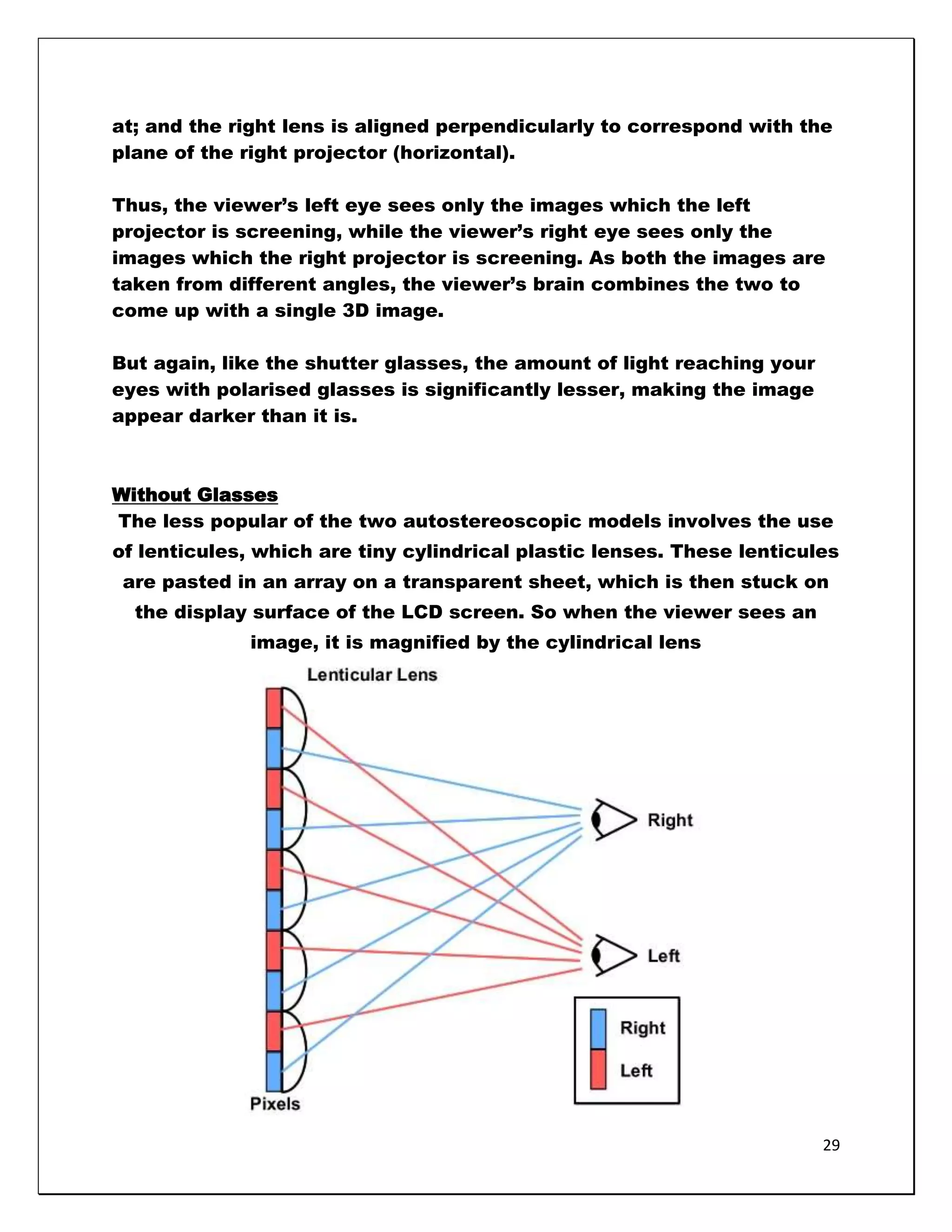 at; and the right lens is aligned perpendicularly to correspond with the
plane of the right projector (horizontal).

Thus, the viewer‘s left eye sees only the images which the left
projector is screening, while the viewer‘s right eye sees only the
images which the right projector is screening. As both the images are
taken from different angles, the viewer‘s brain combines the two to
come up with a single 3D image.

But again, like the shutter glasses, the amount of light reaching your
eyes with polarised glasses is significantly lesser, making the image
appear darker than it is.



Without Glasses
The less popular of the two autostereoscopic models involves the use
of lenticules, which are tiny cylindrical plastic lenses. These lenticules
 are pasted in an array on a transparent sheet, which is then stuck on
  the display surface of the LCD screen. So when the viewer sees an
              image, it is magnified by the cylindrical lens




                                                                         29
 