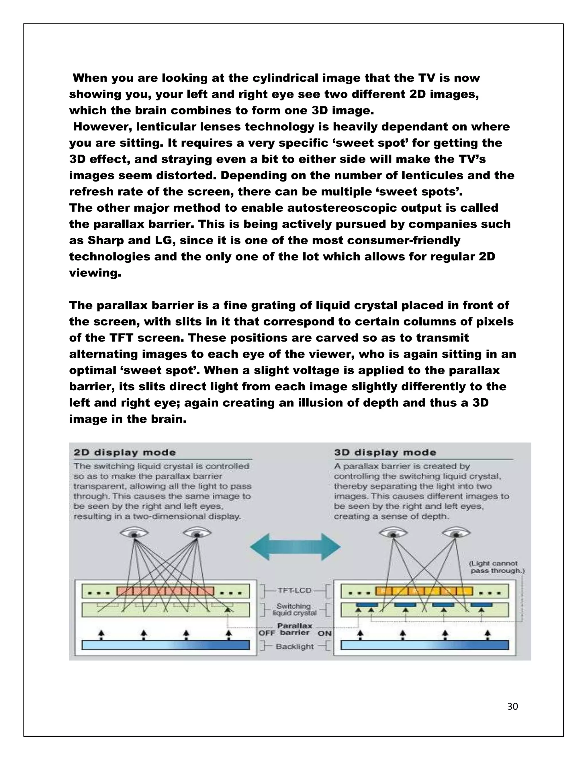 When you are looking at the cylindrical image that the TV is now
showing you, your left and right eye see two different 2D images,
which the brain combines to form one 3D image.
 However, lenticular lenses technology is heavily dependant on where
you are sitting. It requires a very specific ‗sweet spot‘ for getting the
3D effect, and straying even a bit to either side will make the TV‘s
images seem distorted. Depending on the number of lenticules and the
refresh rate of the screen, there can be multiple ‗sweet spots‘.
The other major method to enable autostereoscopic output is called
the parallax barrier. This is being actively pursued by companies such
as Sharp and LG, since it is one of the most consumer-friendly
technologies and the only one of the lot which allows for regular 2D
viewing.

The parallax barrier is a fine grating of liquid crystal placed in front of
the screen, with slits in it that correspond to certain columns of pixels
of the TFT screen. These positions are carved so as to transmit
alternating images to each eye of the viewer, who is again sitting in an
optimal ‗sweet spot‘. When a slight voltage is applied to the parallax
barrier, its slits direct light from each image slightly differently to the
left and right eye; again creating an illusion of depth and thus a 3D
image in the brain.




                                                                         30
 