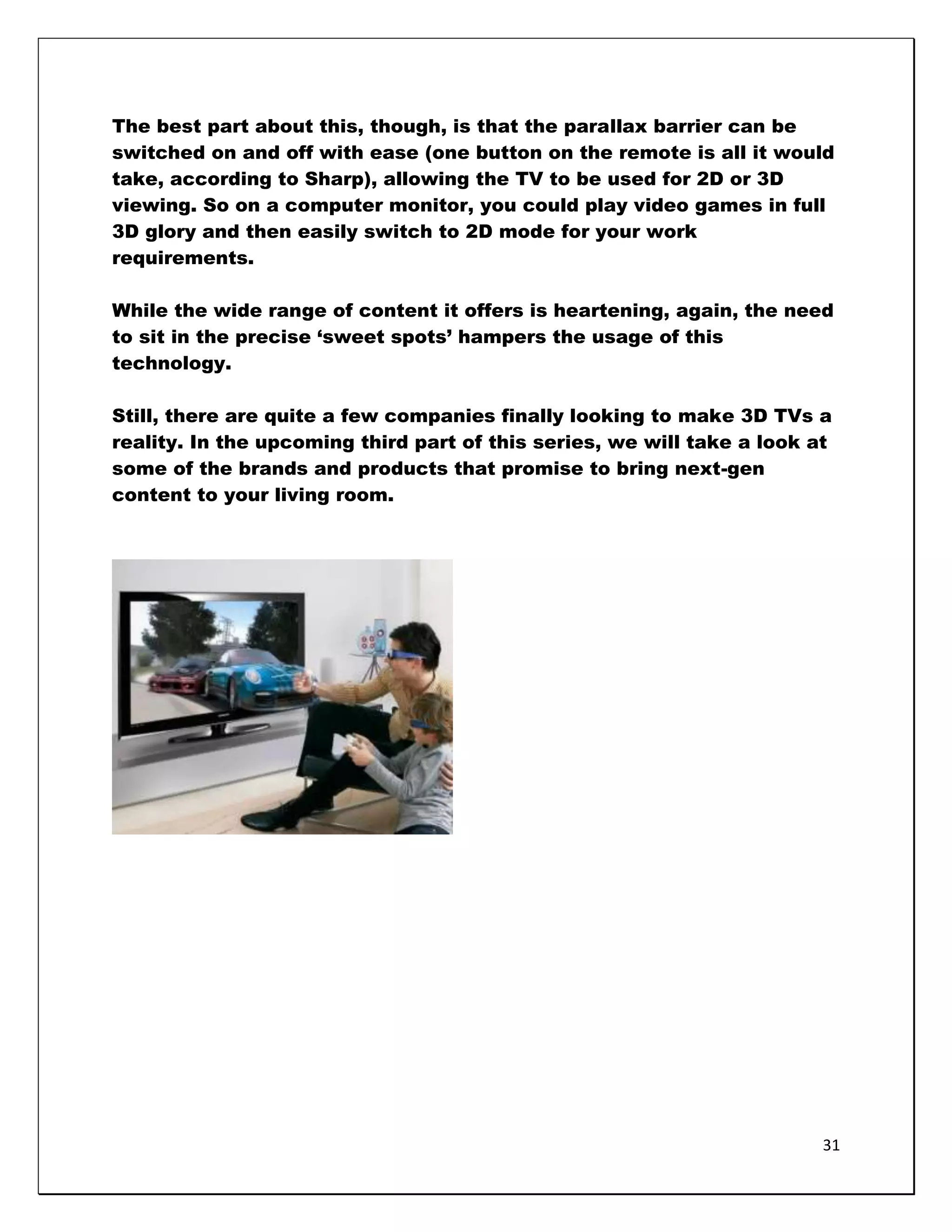 The best part about this, though, is that the parallax barrier can be
switched on and off with ease (one button on the remote is all it would
take, according to Sharp), allowing the TV to be used for 2D or 3D
viewing. So on a computer monitor, you could play video games in full
3D glory and then easily switch to 2D mode for your work
requirements.

While the wide range of content it offers is heartening, again, the need
to sit in the precise ‗sweet spots‘ hampers the usage of this
technology.

Still, there are quite a few companies finally looking to make 3D TVs a
reality. In the upcoming third part of this series, we will take a look at
some of the brands and products that promise to bring next-gen
content to your living room.




                                                                         31
 