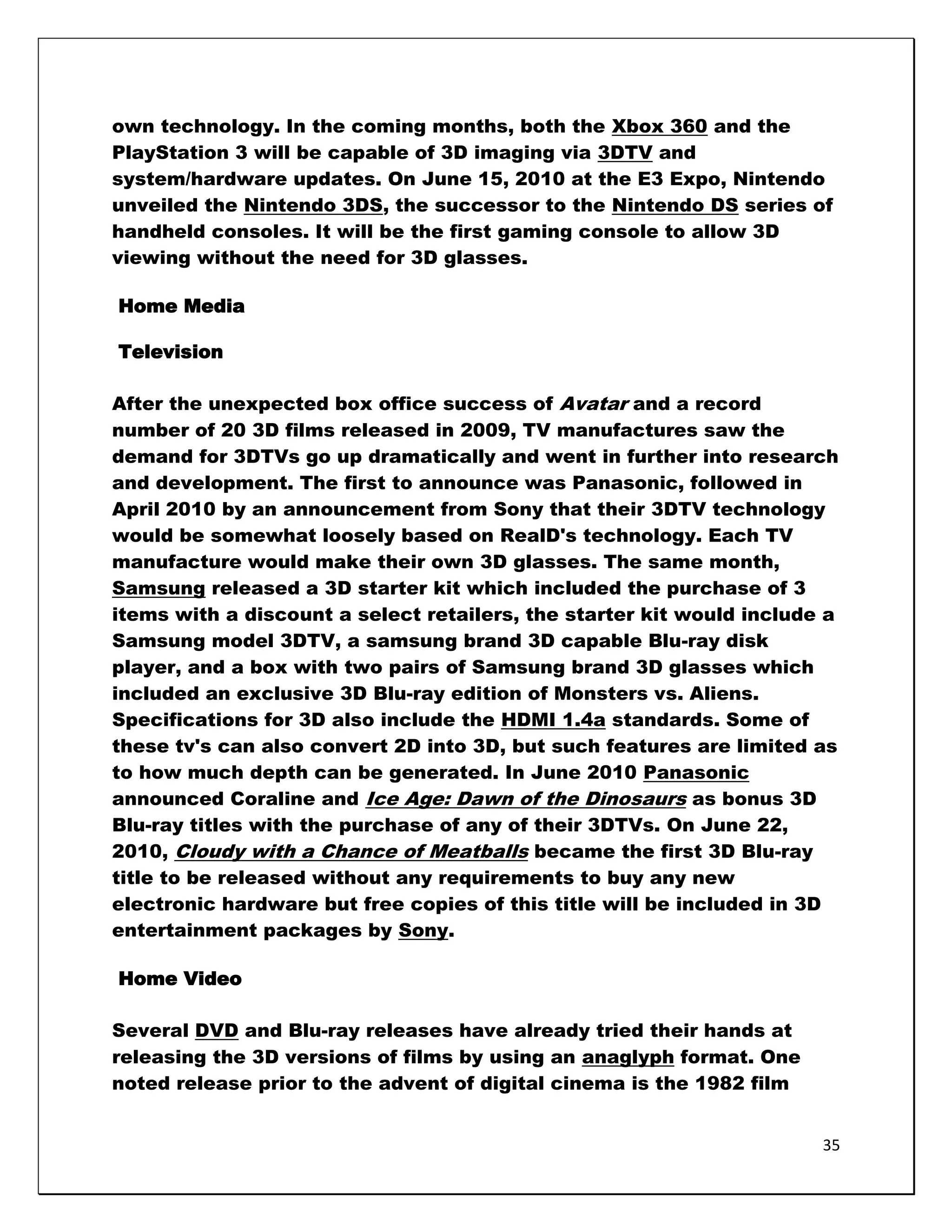own technology. In the coming months, both the Xbox 360 and the
PlayStation 3 will be capable of 3D imaging via 3DTV and
system/hardware updates. On June 15, 2010 at the E3 Expo, Nintendo
unveiled the Nintendo 3DS, the successor to the Nintendo DS series of
handheld consoles. It will be the first gaming console to allow 3D
viewing without the need for 3D glasses.

Home Media

Television

After the unexpected box office success of Avatar and a record
number of 20 3D films released in 2009, TV manufactures saw the
demand for 3DTVs go up dramatically and went in further into research
and development. The first to announce was Panasonic, followed in
April 2010 by an announcement from Sony that their 3DTV technology
would be somewhat loosely based on RealD's technology. Each TV
manufacture would make their own 3D glasses. The same month,
Samsung released a 3D starter kit which included the purchase of 3
items with a discount a select retailers, the starter kit would include a
Samsung model 3DTV, a samsung brand 3D capable Blu-ray disk
player, and a box with two pairs of Samsung brand 3D glasses which
included an exclusive 3D Blu-ray edition of Monsters vs. Aliens.
Specifications for 3D also include the HDMI 1.4a standards. Some of
these tv's can also convert 2D into 3D, but such features are limited as
to how much depth can be generated. In June 2010 Panasonic
announced Coraline and Ice Age: Dawn of the Dinosaurs as bonus 3D
Blu-ray titles with the purchase of any of their 3DTVs. On June 22,
2010, Cloudy with a Chance of Meatballs became the first 3D Blu-ray
title to be released without any requirements to buy any new
electronic hardware but free copies of this title will be included in 3D
entertainment packages by Sony.

Home Video

Several DVD and Blu-ray releases have already tried their hands at
releasing the 3D versions of films by using an anaglyph format. One
noted release prior to the advent of digital cinema is the 1982 film


                                                                       35
 