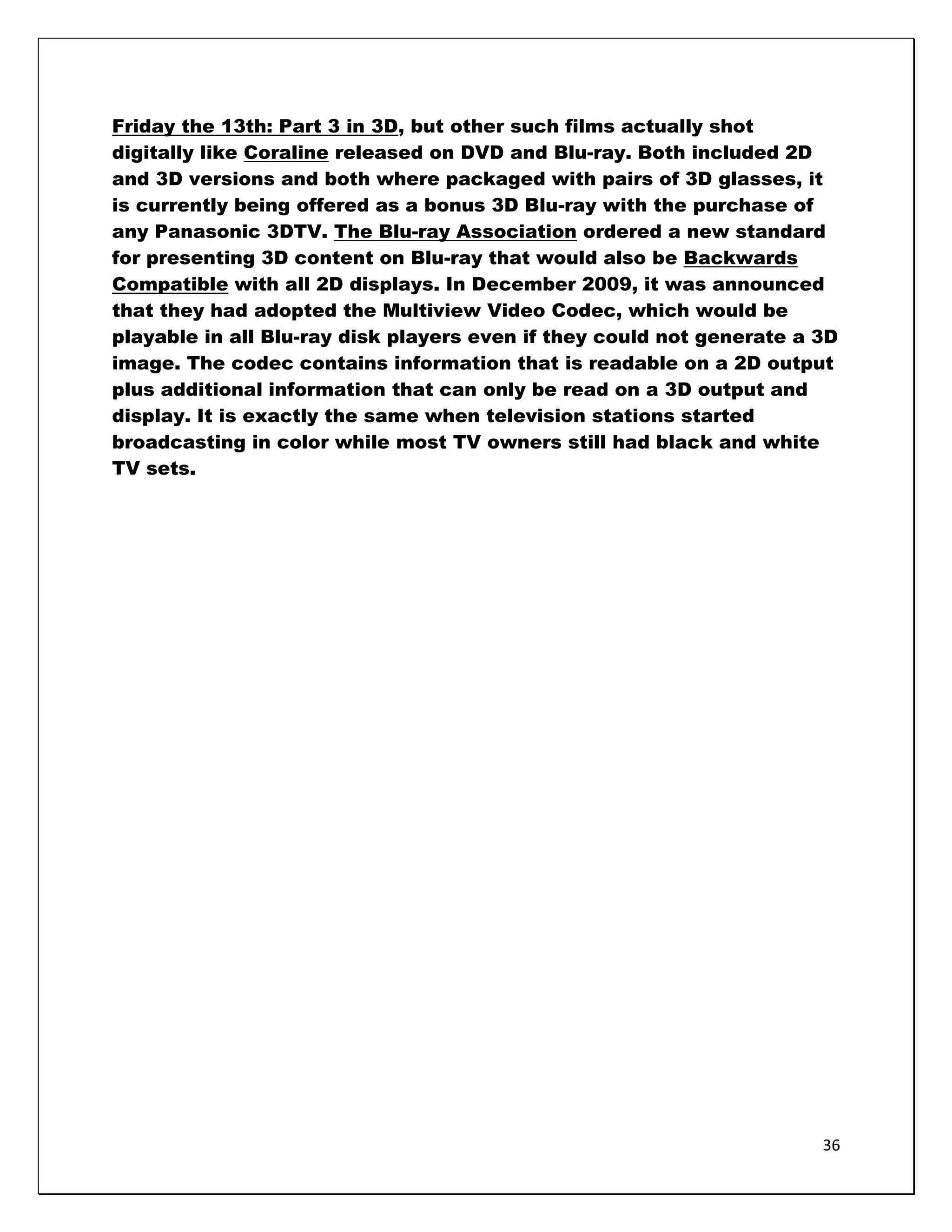 Friday the 13th: Part 3 in 3D, but other such films actually shot
digitally like Coraline released on DVD and Blu-ray. Both included 2D
and 3D versions and both where packaged with pairs of 3D glasses, it
is currently being offered as a bonus 3D Blu-ray with the purchase of
any Panasonic 3DTV. The Blu-ray Association ordered a new standard
for presenting 3D content on Blu-ray that would also be Backwards
Compatible with all 2D displays. In December 2009, it was announced
that they had adopted the Multiview Video Codec, which would be
playable in all Blu-ray disk players even if they could not generate a 3D
image. The codec contains information that is readable on a 2D output
plus additional information that can only be read on a 3D output and
display. It is exactly the same when television stations started
broadcasting in color while most TV owners still had black and white
TV sets.




                                                                       36
 