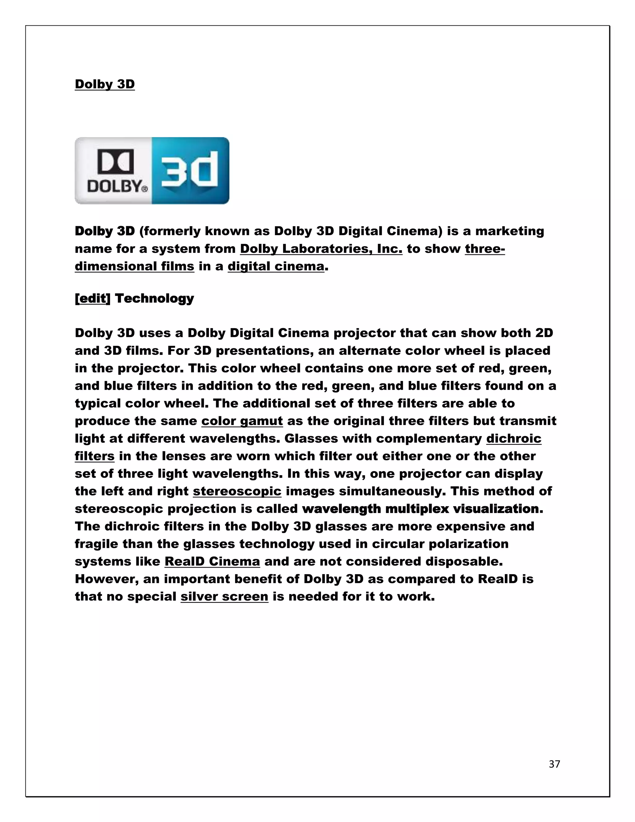 Dolby 3D




Dolby 3D (formerly known as Dolby 3D Digital Cinema) is a marketing
name for a system from Dolby Laboratories, Inc. to show three-
dimensional films in a digital cinema.

[edit] Technology

Dolby 3D uses a Dolby Digital Cinema projector that can show both 2D
and 3D films. For 3D presentations, an alternate color wheel is placed
in the projector. This color wheel contains one more set of red, green,
and blue filters in addition to the red, green, and blue filters found on a
typical color wheel. The additional set of three filters are able to
produce the same color gamut as the original three filters but transmit
light at different wavelengths. Glasses with complementary dichroic
filters in the lenses are worn which filter out either one or the other
set of three light wavelengths. In this way, one projector can display
the left and right stereoscopic images simultaneously. This method of
stereoscopic projection is called wavelength multiplex visualization.
The dichroic filters in the Dolby 3D glasses are more expensive and
fragile than the glasses technology used in circular polarization
systems like RealD Cinema and are not considered disposable.
However, an important benefit of Dolby 3D as compared to RealD is
that no special silver screen is needed for it to work.




                                                                         37
 