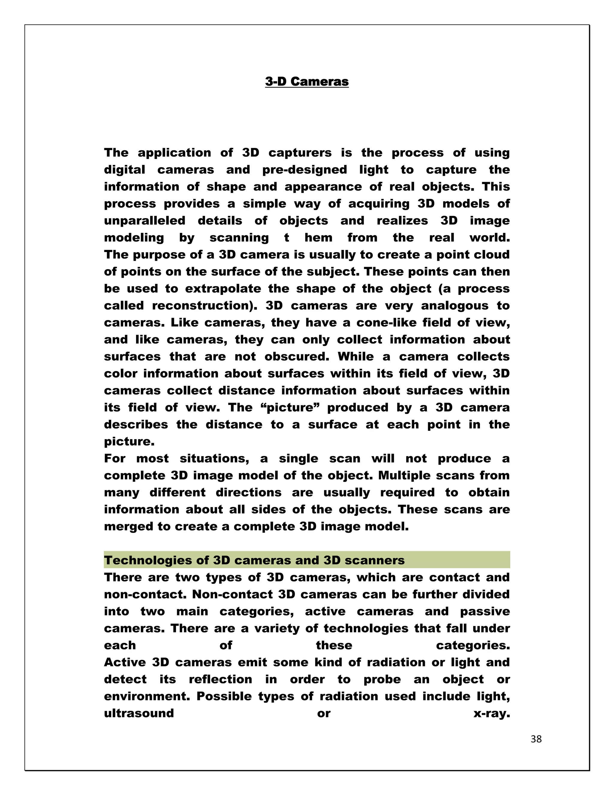 3-D Cameras




The application of 3D capturers is the process of using
digital cameras and pre-designed light to capture the
information of shape and appearance of real objects. This
process provides a simple way of acquiring 3D models of
unparalleled details of objects and realizes 3D image
modeling by scanning t hem from the real world.
The purpose of a 3D camera is usually to create a point cloud
of points on the surface of the subject. These points can then
be used to extrapolate the shape of the object (a process
called reconstruction). 3D cameras are very analogous to
cameras. Like cameras, they have a cone-like field of view,
and like cameras, they can only collect information about
surfaces that are not obscured. While a camera collects
color information about surfaces within its field of view, 3D
cameras collect distance information about surfaces within
its field of view. The ―picture‖ produced by a 3D camera
describes the distance to a surface at each point in the
picture.
For most situations, a single scan will not produce a
complete 3D image model of the object. Multiple scans from
many different directions are usually required to obtain
information about all sides of the objects. These scans are
merged to create a complete 3D image model.

Technologies of 3D cameras and 3D scanners
There are two types of 3D cameras, which are contact and
non-contact. Non-contact 3D cameras can be further divided
into two main categories, active cameras and passive
cameras. There are a variety of technologies that fall under
each             of            these            categories.
Active 3D cameras emit some kind of radiation or light and
detect its reflection in order to probe an object or
environment. Possible types of radiation used include light,
ultrasound                     or                      x-ray.

                                                                 38
 