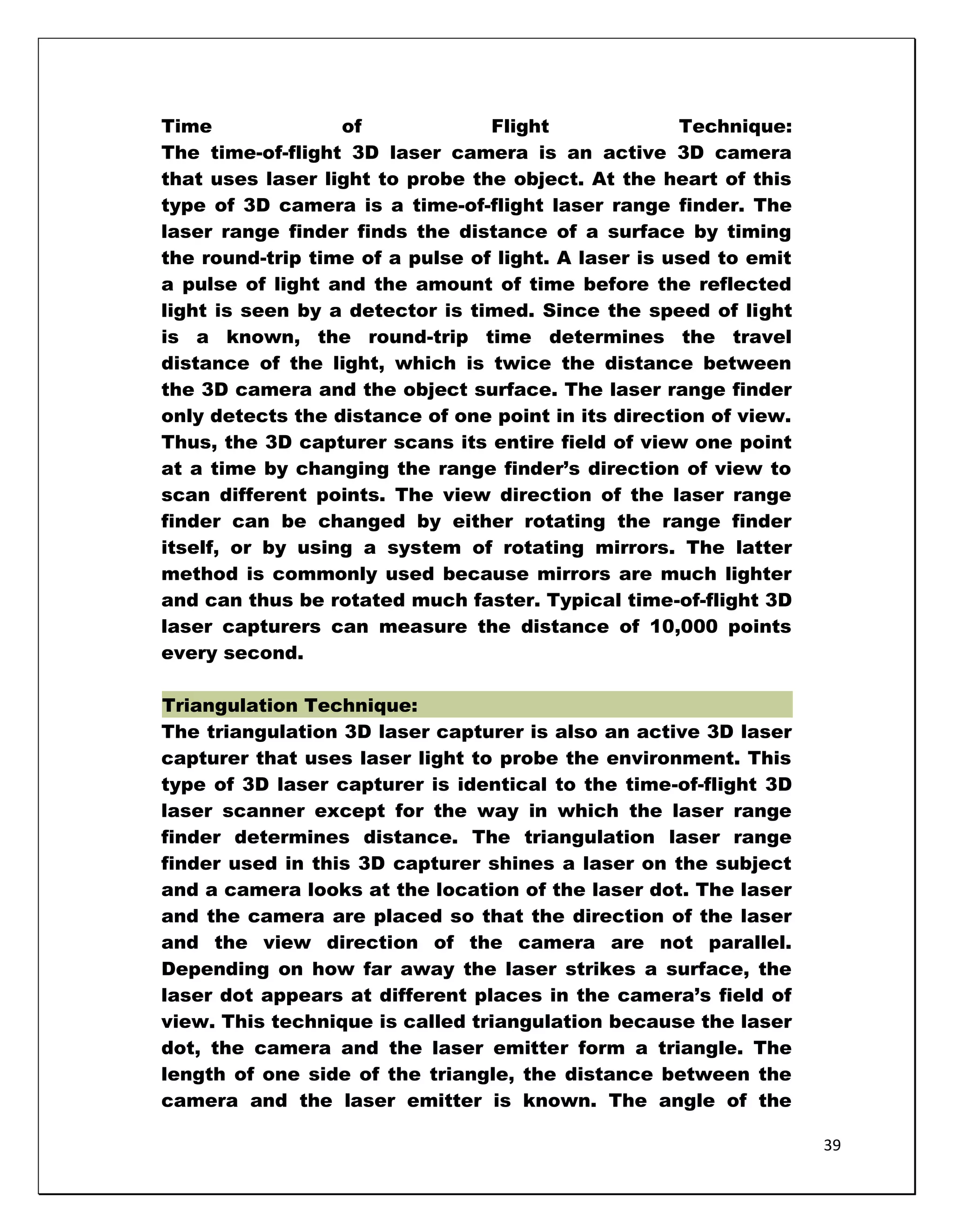 Time              of             Flight              Technique:
The time-of-flight 3D laser camera is an active 3D camera
that uses laser light to probe the object. At the heart of this
type of 3D camera is a time-of-flight laser range finder. The
laser range finder finds the distance of a surface by timing
the round-trip time of a pulse of light. A laser is used to emit
a pulse of light and the amount of time before the reflected
light is seen by a detector is timed. Since the speed of light
is a known, the round-trip time determines the travel
distance of the light, which is twice the distance between
the 3D camera and the object surface. The laser range finder
only detects the distance of one point in its direction of view.
Thus, the 3D capturer scans its entire field of view one point
at a time by changing the range finder‘s direction of view to
scan different points. The view direction of the laser range
finder can be changed by either rotating the range finder
itself, or by using a system of rotating mirrors. The latter
method is commonly used because mirrors are much lighter
and can thus be rotated much faster. Typical time-of-flight 3D
laser capturers can measure the distance of 10,000 points
every second.

Triangulation Technique:
The triangulation 3D laser capturer is also an active 3D laser
capturer that uses laser light to probe the environment. This
type of 3D laser capturer is identical to the time-of-flight 3D
laser scanner except for the way in which the laser range
finder determines distance. The triangulation laser range
finder used in this 3D capturer shines a laser on the subject
and a camera looks at the location of the laser dot. The laser
and the camera are placed so that the direction of the laser
and the view direction of the camera are not parallel.
Depending on how far away the laser strikes a surface, the
laser dot appears at different places in the camera‘s field of
view. This technique is called triangulation because the laser
dot, the camera and the laser emitter form a triangle. The
length of one side of the triangle, the distance between the
camera and the laser emitter is known. The angle of the

                                                                   39
 