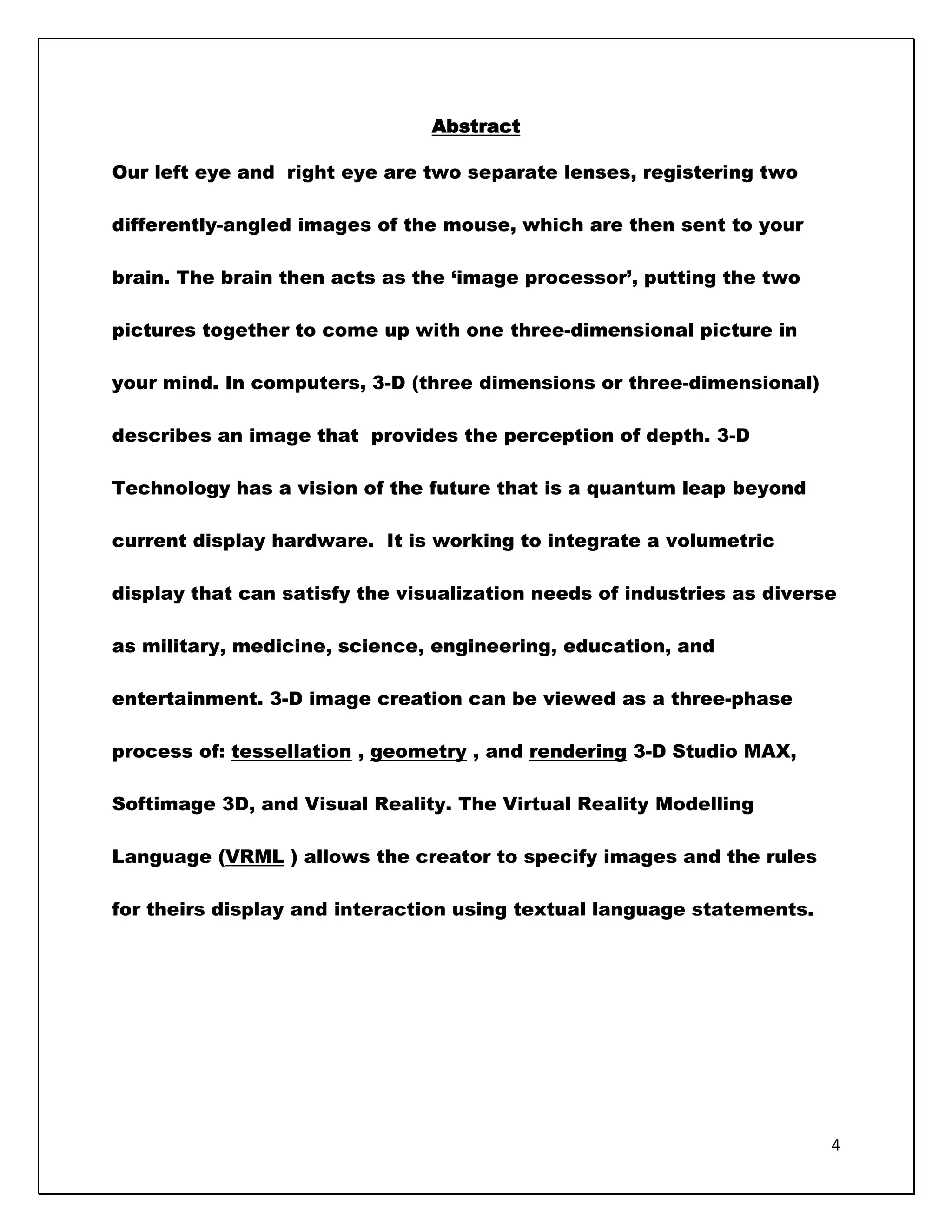 Abstract

Our left eye and right eye are two separate lenses, registering two

differently-angled images of the mouse, which are then sent to your

brain. The brain then acts as the ‗image processor‘, putting the two

pictures together to come up with one three-dimensional picture in

your mind. In computers, 3-D (three dimensions or three-dimensional)

describes an image that provides the perception of depth. 3-D

Technology has a vision of the future that is a quantum leap beyond

current display hardware. It is working to integrate a volumetric

display that can satisfy the visualization needs of industries as diverse

as military, medicine, science, engineering, education, and

entertainment. 3-D image creation can be viewed as a three-phase

process of: tessellation , geometry , and rendering 3-D Studio MAX,

Softimage 3D, and Visual Reality. The Virtual Reality Modelling

Language (VRML ) allows the creator to specify images and the rules

for theirs display and interaction using textual language statements.




                                                                        4
 