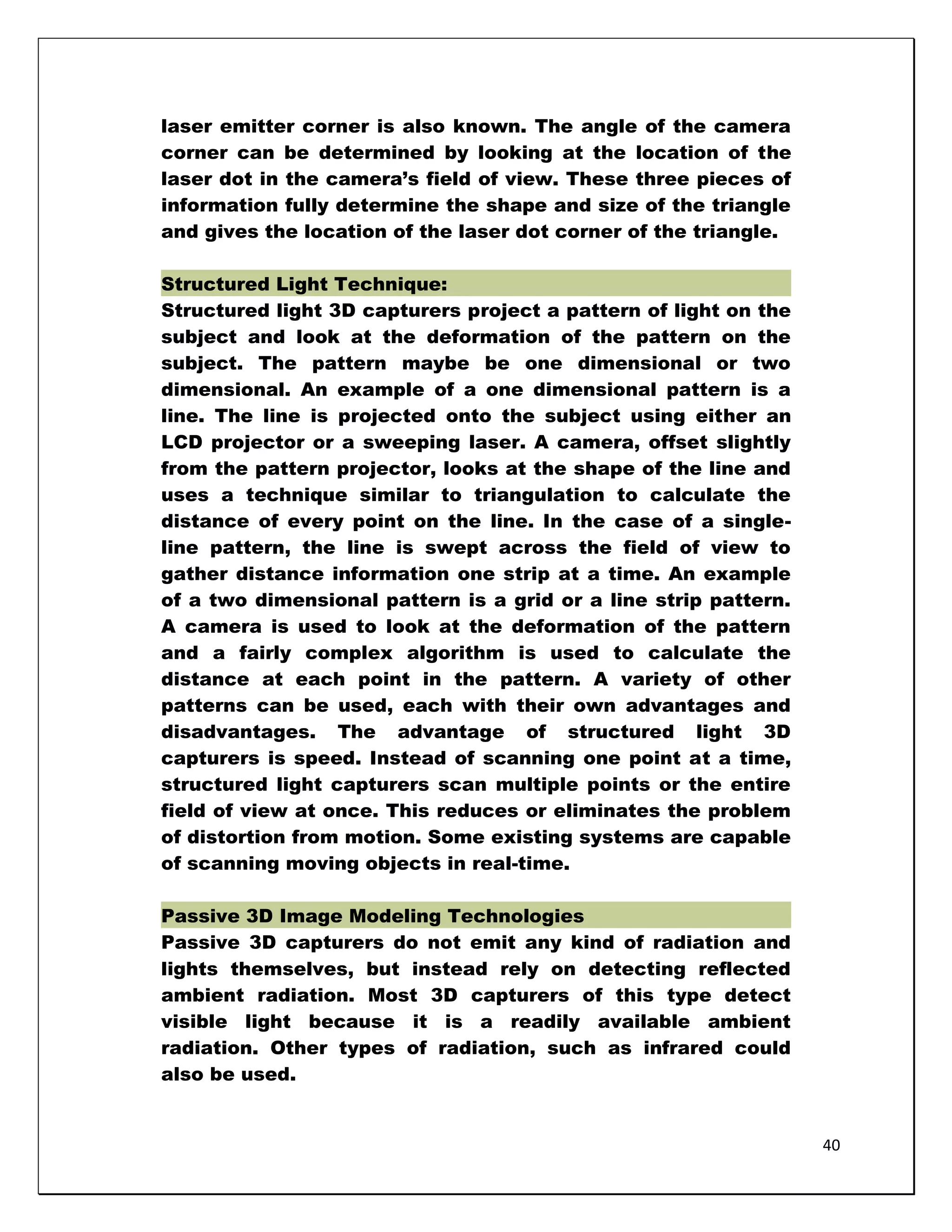 laser emitter corner is also known. The angle of the camera
corner can be determined by looking at the location of the
laser dot in the camera‘s field of view. These three pieces of
information fully determine the shape and size of the triangle
and gives the location of the laser dot corner of the triangle.

Structured Light Technique:
Structured light 3D capturers project a pattern of light on the
subject and look at the deformation of the pattern on the
subject. The pattern maybe be one dimensional or two
dimensional. An example of a one dimensional pattern is a
line. The line is projected onto the subject using either an
LCD projector or a sweeping laser. A camera, offset slightly
from the pattern projector, looks at the shape of the line and
uses a technique similar to triangulation to calculate the
distance of every point on the line. In the case of a single-
line pattern, the line is swept across the field of view to
gather distance information one strip at a time. An example
of a two dimensional pattern is a grid or a line strip pattern.
A camera is used to look at the deformation of the pattern
and a fairly complex algorithm is used to calculate the
distance at each point in the pattern. A variety of other
patterns can be used, each with their own advantages and
disadvantages. The advantage of structured light 3D
capturers is speed. Instead of scanning one point at a time,
structured light capturers scan multiple points or the entire
field of view at once. This reduces or eliminates the problem
of distortion from motion. Some existing systems are capable
of scanning moving objects in real-time.

Passive 3D Image Modeling Technologies
Passive 3D capturers do not emit any kind of radiation and
lights themselves, but instead rely on detecting reflected
ambient radiation. Most 3D capturers of this type detect
visible light because it is a readily available ambient
radiation. Other types of radiation, such as infrared could
also be used.


                                                                  40
 